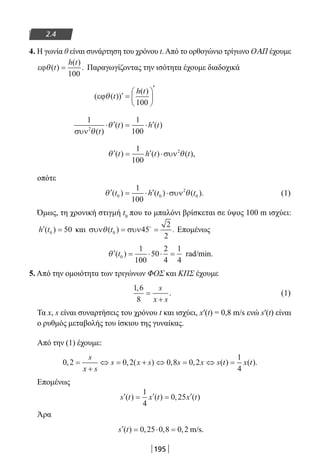 195
2.4
4. Η γωνία θ είναι συνάρτηση του χρόνου t.Από το ορθογώνιο τρίγωνο ΟΑΠ έχουμε
εϕθ( )
( )
.t
h t
=
100
Παραγωγίζοντας την ισότητα έχουμε διαδοχικά
(εϕθ( ))
( )
t
h t
′ =






′
100
1 1
1002
συν θ
θ
( )
( ) ( )
t
t h t⋅ ′ = ⋅ ′
′ = ′ ⋅θ θ( ) ( ) ( ),t h t t
1
100
2
συν
οπότε
′ = ⋅ ′ ⋅θ θ( ) ( ) ( ).t h t t0 0
2
0
1
100
συν (1)
Όμως, τη χρονική στιγμή t0
που το μπαλόνι βρίσκεται σε ύψος 100 m ισχύει:
′ =h t( )0 50 και συν συνθ( ) .t0 45
2
2
= =
Επομένως
′ = ⋅ ⋅ =θ ( )t0
1
100
50
2
4
1
4
rad/min.
5. Από την ομοιότητα των τριγώνων ΦΟΣ και ΚΠΣ έχουμε
1 6
8
,
.=
+
s
x s
(1)
Τα x, s είναι συναρτήσεις του χρόνου t και ισχύει, x′(t) = 0,8 m/s ενώ s′(t) είναι
ο ρυθμός μεταβολής του ίσκιου της γυναίκας.
Από την (1) έχουμε:
0 2 0 2 0 8 0 2
1
4
, , ( ) , , ( ) ( ).=
+
⇔ = + ⇔ = ⇔ =
s
x s
s x s s x s t x t
Επομένως
′ = ′ = ′s t x t x t( ) ( ) , ( )
1
4
0 25
Άρα
′ = ⋅ =s t( ) , , ,0 25 0 8 0 2 m/s.
22-0182-02.indb 195 26/11/2013 4:14:29 μμ
 