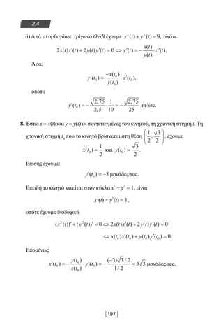 197
2.4
ii) Από το ορθογώνιο τρίγωνο ΟΑΒ έχουμε x t y t2 2
9( ) ( ) ,+ = οπότε
2 2 0x t x t y t y t y t
x t
y t
x t( ) ( ) ( ) ( ) ( )
( )
( )
( ).′ + ′ = ⇔ ′ = − ⋅ ′
Άρα,
′ =
−
⋅ ′y t
x t
y t
x t( )
( )
( )
( ),0
0
0
0
οπότε
′ = − ⋅ = −y t( )
,
,
,
0
2 75
2 5
1
10
2 75
25
m/sec.
8. Έστω x = x(t) και y = y(t) οι συντεταγμένες του κινητού, τη χρονική στιγμή t. Τη
χρονική στιγμή t0
που το κινητό βρίσκεται στη θέση
1
2
3
2
,





 , έχουμε
x t( )0
1
2
= και y t( ) .0
3
2
=
Επίσης έχουμε:
′ = −y t( )0 3 μονάδες/sec.
Επειδή το κινητό κινείται στον κύκλο x
2
+ y
2
= 1, είναι
x2
(t) + y
2
(t) = 1,
οπότε έχουμε διαδοχικά
( ( )) ( ( )) ( ) ( ) ( ) ( )x t y t x t x t y t y t2 2
0 2 2 0′ + ′ = ⇔ ′ + ′ =
⇔ ′ + ′ =x t x t y t y t( ) ( ) ( ) ( ) .0 0 0 0 0
Επομένως
′ = − ⋅ ′ = −
−
=x t
y t
x t
y t( )
( )
( )
( )
( ) /
/
0
0
0
0
3 3 2
1 2
3 3 μονάδες/sec.
22-0182-02.indb 197 26/11/2013 4:14:31 μμ
 