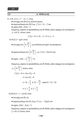 198
2.5
2.5 Α΄ ΟΜΑΔΑΣ
1. i) H f x x x( ) = − +2
2 1 είναι
● συνεχής στο [0,2] ως πολυωνυμική,
● παραγωγίσιμη στο (0,2) με ′ = −f x x( ) 2 2 και
● ισχύει f(0) = f(2) = 1.
Επομένως, ισχύουν οι προϋποθέσεις του Θ. Rolle, οπότε υπάρχει ένα τουλάχιστον
ξ ∈( , )0 2 τέτοιο, ώστε
′ = ⇔ − = ⇔ =f ( ) .ξ ξ ξ0 2 2 0 1
ii) H f(x) = ημ3x είναι:
● συνεχής στο 0
2
3
, ,
π




 ως σύνθεση συνεχών συναρτήσεων,
● παραγωγίσιμη στο 0
2
3
, ,
π




 με f′(x) = 3συν3x και
● ισχύει f f( ) .0
2
3
0=





 =
π
Επομένως, ισχύουν οι προϋποθέσεις του Θ. Rolle, οπότε υπάρχει ένα τουλάχιστον
ξ
π
∈





0
2
3
, τέτοιο, ώστε
′ = ⇔ =f ( )ξ ξ0 3 3 0συν
⇔ =συν3 0ξ
⇔ =3
2
ξ
π
ή 3
3
2
ξ
π
= , αφού 0  3ξ  2π
⇔ =ξ
π
6
ή ξ
π
=
2
.
iii) Η f(x) = 1 + συν2x είναι
● συνεχής στο [0, π],
● παραγωγίσιμη στο (0, π) με f′(x) = – 2ημ2x και
● ισχύει f(0) = f(π) = 2.
Επομένως, ισχύουν οι προϋποθέσεις του Θ. Rolle, οπότε υπάρχει ένα τουλάχιστον
ξ π∈( , )0 τέτοιο, ώστε
22-0182-02.indb 198 26/11/2013 4:14:32 μμ
 