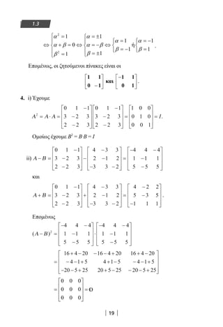 19
1.3
2
2
1 1
1 1
0 ή
1 1
11
α α
α α
α β α β
β β
ββ
 = = ±
= = −  
⇔ + = ⇔ = − ⇔   
= − =   = ±= 
.
Επομένως, οι ζητούμενοι πίνακες είναι οι
1 1
0 1−





 και
−





1 1
0 1
.
4. i) Έχουμε
Α Α Α2
0 1 1
3 2 3
2 2 3
0 1 1
3 2 3
2 2 3
1 0 0
0 1 0= ⋅ =
−
−
−










−
−
−










=
00 0 1










= I.
Ομοίως έχουμε Β2
= Β∙Β = Ι
ii) Α Β− =
−
−
−










−
−
−
− −










=
− −
−
0 1 1
3 2 3
2 2 3
4 3 3
2 1 2
3 3 2
4 4 4
1 11 1
5 5 5−










και
Α Β+ =
−
−
−










+
−
−
− −










=
−
−
0 1 1
3 2 3
2 2 3
4 3 3
2 1 2
3 3 2
4 2 2
5 3 55
1 1 1−










.
Επομένως
( )Α Β− =
− −
−
−










⋅
− −
−
−










2
4 4 4
1 1 1
5 5 5
4 4 4
1 1 1
5 5 5
=
+ − − − + + −
− − + + − − − +
− − + + − −
16 4 20 16 4 20 16 4 20
4 1 5 4 1 5 4 1 5
20 5 25 20 5 25 20 −− +









5 25
=










=
0 0 0
0 0 0
0 0 0
22-0182-02.indb 19 26/11/2013 4:08:44 μμ
 
