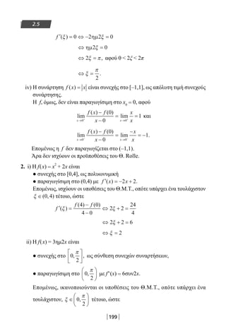 199
2.5
′ = ⇔ − =f ( )ξ ξ0 2 2 0ηµ
⇔ =ηµ2 0ξ
⇔ =2ξ π, αφού 0  2ξ  2π
⇔ =ξ
π
2
.
iv) Η συνάρτηση f x x( ) = είναι συνεχής στο [–1,1], ως απόλυτη τιμή συνεχούς
συνάρτησης.
Η f, όμως, δεν είναι παραγωγίσιμη στο x0 = 0, αφού
lim
( ) ( )
lim
x x
f x f
x
x
x→ →+ +
−
−
= =
0 0
0
0
1 και
lim
( ) ( )
lim .
x x
f x f
x
x
x→ →− −
−
−
=
−
= −
0 0
0
0
1
Επομένως η f δεν παραγωγίζεται στο (–1,1).
Άρα δεν ισχύουν οι προϋποθέσεις του Θ. Rolle.
2. i) H f(x) = x
2
+ 2x είναι
● συνεχής στο [0,4], ως πολυωνυμική
● παραγωγίσιμη στο (0,4) με ′ = − +f x x( ) .2 2
Επομένως, ισχύουν οι υποθέσεις του Θ.Μ.Τ., οπότε υπάρχει ένα τουλάχιστον
ξ ∈( , )0 4 τέτοιο, ώστε
′ =
−
−
⇔ + =f
f f
( )
( ) ( )
ξ ξ
4 0
4 0
2 2
24
4
⇔ + =2 2 6ξ
⇔ =ξ 2
ii) Η f(x) = 3ημ2x είναι
● συνεχής στο 0
2
, ,
π




 ως σύνθεση συνεχών συναρτήσεων,
● παραγωγίσιμη στο 0
2
,
π




 με f′(x) = 6συν2x.
Επομένως, ικανοποιούνται οι υποθέσεις του Θ.Μ.Τ., οπότε υπάρχει ένα
τουλάχιστον, ξ
π
∈





0
2
, τέτοιο, ώστε
22-0182-02.indb 199 26/11/2013 4:14:33 μμ
 