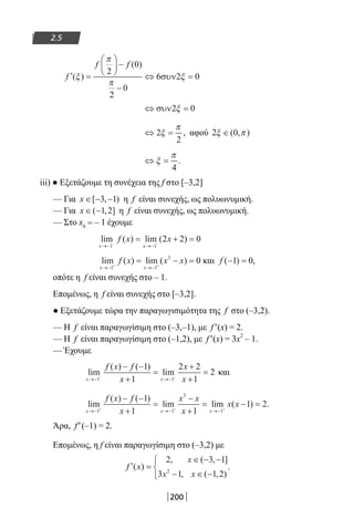 200
2.5
′ =





 −
−
⇔ =f
f f
( )
( )
ξ
π
π
ξ
2
0
2
0
6 2 0συν
⇔ =συν2 0ξ
⇔ =2
2
ξ
π
, αφού 2 0ξ π∈( , )
⇔ =ξ
π
4
.
iii) ● Εξετάζουμε τη συνέχεια της f στο [–3,2]
— Για x ∈ − −[ , )3 1 η f είναι συνεχής, ως πολυωνυμική.
— Για x ∈ −( , ]1 2 η f είναι συνεχής, ως πολυωνυμική.
— Στο x0 = – 1 έχουμε
lim ( ) lim ( )
x x
f x x
→− →−− −
= + =
1 1
2 2 0
lim ( ) lim ( )
x x
f x x x
→− →−+ +
= − =
1 1
3
0 και f ( ) ,− =1 0
οπότε η f είναι συνεχής στο – 1.
Επομένως, η f είναι συνεχής στο [–3,2].
● Εξετάζουμε τώρα την παραγωγισιμότητα της f στο (–3,2).
— Η f είναι παραγωγίσιμη στο (–3,–1), με f′(x) = 2.
— Η f είναι παραγωγίσιμη στο (–1,2), με f′(x) = 3x
2
– 1.
— Έχουμε
lim
( ) ( )
lim
x x
f x f
x
x
x→− →−− −
− −
+
=
+
+
=
1 1
1
1
2 2
1
2 και
lim
( ) ( )
lim lim ( ) .
x x x
f x f
x
x x
x
x x
→− →− →−+ + +
− −
+
=
−
+
= − =
1 1
3
1
1
1 1
1 2
Άρα, f′(–1) = 2.
Επομένως, η f είναι παραγωγίσιμη στο (–3,2) με
′ =
∈ − −
− ∈ −



f x
x
x x
( )
, ( , ]
, ( , )
.
2 3 1
3 1 1 22
22-0182-02.indb 200 26/11/2013 4:14:34 μμ
 