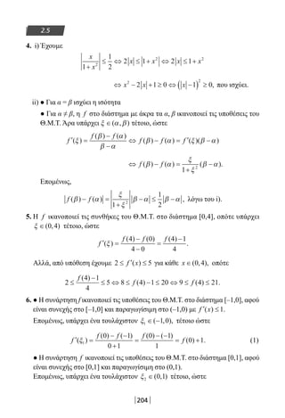 204
2.5
4. i) Έχουμε
x
x
x x x x
1
1
2
2 1 2 12
2 2
+
≤ ⇔ ≤ + ⇔ ≤ +
⇔ − + ≥ ⇔ −( ) ≥x x x2 2
2 1 0 1 0, που ισχύει.
ii) ● Για α = β ισχύει η ισότητα
● Για α ≠ β, η f στο διάστημα με άκρα τα α, β ικανοποιεί τις υποθέσεις του
Θ.Μ.Τ. Άρα υπάρχει ξ α β∈( , ) τέτοιο, ώστε
′ =
−
−
⇔ − = ′ −f
f f
f f f( )
( ) ( )
( ) ( ) ( )( )ξ
β α
β α
β α ξ β α
⇔ − =
+
−f f( ) ( ) ( ).β α
ξ
ξ
β α
1 2
Επομένως,
f f( ) ( ) ,β α
ξ
ξ
β α β α− =
+
− ≤ −
1
1
22
λόγω του i).
5. Η f ικανοποιεί τις συνθήκες του Θ.Μ.Τ. στο διάστημα [0,4], οπότε υπάρχει
ξ ∈( , )0 4 τέτοιο, ώστε
′ =
−
−
=
−
f
f f f
( )
( ) ( ) ( )
.ξ
4 0
4 0
4 1
4
Αλλά, από υπόθεση έχουμε 2 5≤ ′ ≤f x( ) για κάθε x ∈( , ),0 4 οπότε
2
4 1
4
5 8 4 1 20 9 4 21≤
−
≤ ⇔ ≤ − ≤ ⇔ ≤ ≤
f
f f
( )
( ) ( ) .
6. ● Η συνάρτηση f ικανοποιεί τις υποθέσεις του Θ.Μ.Τ. στο διάστημα [–1,0], αφού
είναι συνεχής στο [–1,0] και παραγωγίσιμη στο (–1,0) με ′ ≤f x( ) .1
Επομένως, υπάρχει ένα τουλάχιστον ξ1 1 0∈ −( , ), τέτοιο ώστε
′ =
− −
+
=
− −
= +f
f f f
f( )
( ) ( ) ( ) ( )
( ) .ξ1
0 1
0 1
0 1
1
0 1 (1)
● Η συνάρτηση f ικανοποιεί τις υποθέσεις του Θ.Μ.Τ. στο διάστημα [0,1], αφού
είναι συνεχής στο [0,1] και παραγωγίσιμη στο (0,1).
Επομένως, υπάρχει ένα τουλάχιστον ξ2 0 1∈( , ) τέτοιο, ώστε
22-0182-02.indb 204 26/11/2013 4:14:43 μμ
 
