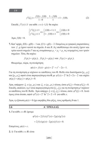 205
2.6
′ =
−
−
=
−
= −f
f f f
f( )
( ) ( ) ( )
( ).ξ2
1 0
1 0
1 0
1
1 0 (2)
Επειδή ′ ≤f x( ) 1 για κάθε x ∈ −( , )1 1 θα ισχύει
′ ≤
′ ≤



⇔
+ ≤
− ≤



⇔
≤
≥



f
f
f
f
f
f
( )
( )
( )
( )
( )
( )
ξ
ξ
1
2
1
1
0 1 1
1 0 1
0 0
0 0
Άρα f (0) = 0.
7. Κατ’αρχάς f(0) = g(0) = 1 και f(1) = g(l) = 2. Επομένως οι γραφικές παραστάσεις
των f , g έχουν κοινά τα σημεία Α και Β. Ας υποθέσουμε ότι αυτές έχουν και
τρίτο κοινό σημείο Γ και ας ονομάσουμε ρ1
 ρ2
 ρ3
τις τετμημένες των τριών
σημείων. Τότε, θα ισχύει:
f g( ) ( ),ρ ρ1 1= f g( ) ( )ρ ρ2 2= και f g( ) ( ).ρ ρ3 3=
Θεωρούμε, τώρα, τη συνάρτηση
ϕ( ) ( ) ( ) .x f x g x x xx
= − = + − −2 2 12
Για τη συνάρτηση φ ισχύουν οι υποθέσεις του Θ. Rolle στα διαστήματα [ρ1
, ρ2
]
και [ρ2
, ρ3
], αφού είναι παραγωγίσιμη στο R με ′ = + −ϕ ( ) lnx xx
2 2 2 2 και ισχύει
ϕ ρ ϕ ρ ϕ ρ( ) ( ) ( ) .1 2 3 0= = =
Άρα, υπάρχουν ξ ρ ρ1 1 2∈( , ) και ξ ρ ρ2 2 3∈( , ) τέτοια, ώστε φ′(ξ1
) = 0 και φ′(ξ2
) = 0.
Επειδή, επιπλέον, η φ′ είναι παραγωγίσιμη στο [ξ1
, ξ2
], για τη συνάρτηση φ′ ισχύουν
οι υποθέσεις του Θ. Rolle. Άρα υπάρχει ξ ξ ξ∈( , )1 2 τέτοιο, ώστε ′′ =ϕ ξ( ) .0 Αυτό
όμως είναι άτοπο, αφού ′′ = + ϕ ( ) lnx x
2 2 2 02
για κάθε x.
Άρα, η εξίσωση φ(x) = 0 έχει ακριβώς δύο ρίζες, τους αριθμούς 0 και 1.
2.6 Α΄ ΟΜΑΔΑΣ
1. Για κάθε x ∈ R έχουμε
′ = ′ + ′ϕ ( ) ( ) ( ) ( ) ( )x f x f x g x g x2 2
= − =2 2 0f x g x g x f x( ) ( ) ( ) ( ) .
Επομένως, φ(x) = c.
2. i) Για κάθε x ∈ R είναι
22-0182-02-b.indd 205 5/3/2014 10:07:24 πµ
 