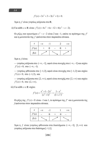 206
2.6
′ = + = + f x x x( ) ( ) .3 3 3 1 02 2
Άρα η f είναι γνησίως αύξουσα στο R.
ii) Για κάθε x ∈ R είναι: ′ = − − = − −f x x x x x( ) ( ).6 6 12 6 22 2
Οι ρίζες του τριωνύμου x x2
2− − είναι 2 και –1, οπότε το πρόσημο της f′
και η μονοτονία της f φαίνονται στον παρακάτω πίνακα.
x −∞ –1 2 +∞
f′(x) + 0 – 0 +
f(x)
Άρα η f είναι:
— γνησίως αύξουσα στο ( , ],−∞ −1 αφού είναι συνεχής στο ( , ]−∞ −1 και ισχύει
′ f x( ) ,0 στο ( , ).−∞ −1
— γνησίως φθίνουσα στο [ , ]−1 2 , αφού είναι συνεχής στο [ , ]−1 2 και ισχύει
′ f x( ) ,0 στο ( , ),−1 2 και
— γνησίως αύξουσα στο [ , )2 +∞ , αφού είναι συνεχής στο [ , )2 +∞ και ισχύει
′ f x( ) ,0 στο ( , )2 +∞ .
iii) Για κάθε x ∈ R ισχύει
′ =
+ −
+
=
−
+
f x
x x
x
x
x
( )
( ) ( )
.
2 2
2 2
2
2 2
1 2
1
1
1
Οι ρίζες της ′ =f x( ) 0 είναι –1 και 1, το πρόσημο της f′ και η μονοτονία της
f φαίνονται στον παρακάτω πίνακα.
x −∞ –1 1 +∞
f′(x) – 0 + 0 –
f(x)
Άρα η f είναι γνησίως φθίνουσα στα διαστήματα ( , ],−∞ −1 [ , )1 +∞ και
γνησίως αύξουσα στο διάστημα [–1,1].
22-0182-02.indb 206 26/11/2013 4:14:50 μμ
 