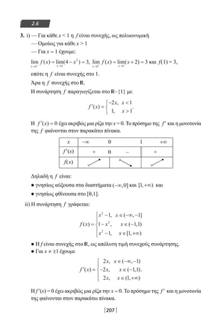207
2.6
3. i) — Για κάθε x  1 η f είναι συνεχής, ως πολυωνυμική
— Ομοίως για κάθε x  1
— Για x = 1 έχουμε:
lim ( ) lim( ) ,
x x
f x x
→ →−
= − =
1 1
2
4 3 lim ( ) lim( )
x x
f x x
→ →+
= + =
1 1
2 3 και f(1) = 3,
οπότε η f είναι συνεχής στο 1.
Άρα η f συνεχής στο R.
Η συνάρτηση f παραγωγίζεται στο R–{1} με
′ =
− 




f x
x x
x
( )
,
,
.
2 1
1 1
Η ′ =f x( ) 0 έχει ακριβώς μια ρίζα την x = 0. Το πρόσημο της f′ και η μονοτονία
της f φαίνονται στον παρακάτω πίνακα.
x −∞ 0 1 +∞
f′(x) + 0 – +
f(x)
Δηλαδή η f είναι:
● γνησίως αύξουσα στα διαστήματα ( , ]−∞ 0 και [ , )1 +∞ και
● γνησίως φθίνουσα στο [0,1].
ii) H συνάρτηση f γράφεται:
f x
x x
x x
x x
( )
, ( , ]
, ( , )
, [ , )
=
− ∈ −∞ −
− ∈ −
− ∈ +∞





2
2
2
1 1
1 1 1
1 1
● Η f είναι συνεχής στο R, ως απόλυτη τιμή συνεχούς συνάρτησης.
● Για x ≠ ±1 έχουμε
′ =
∈ −∞ −
− ∈ −
∈ +∞





f x
x x
x x
x x
( )
, ( , )
, ( , )
, ( , )
.
2 1
2 1 1
2 1
Η f′(x) = 0 έχει ακριβώς μια ρίζα την x = 0. Το πρόσημο της f′ και η μονοτονία
της φαίνονται στον παρακάτω πίνακα.
22-0182-02.indb 207 26/11/2013 4:14:52 μμ
 