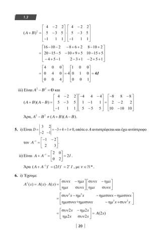 20
1.3
( )Α Β+ =
−
−
−










⋅
−
−
−










2
4 2 2
5 3 5
1 1 1
4 2 2
5 3 5
1 1 1
=
− − − + + − +
− − − + + − +
− + − − + − + +
16 10 2 8 6 2 8 10 2
20 15 5 10 9 5 10 15 5
4 5 1 2 3 1 2 5 1










=










=










=
4 0 0
0 4 0
0 0 4
4
1 0 0
0 1 0
0 0 1
4I
iii) Είναι Α Β2 2
− = και
( )( )Α Β Α Β+ − =
−
−
−










− −
−
−










=
−4 2 2
5 3 5
1 1 1
4 4 4
1 1 1
5 5 5
88 8 8
2 2 2
10 10 10
−
−
−










Άρα, Α Β Α Β Α Β2 2
− ≠ + −( )( ).
5. i) Είναι D =
− −
= − + = ≠
3 2
2 1
3 4 1 0, οπότε ο Α αντιστρέφεται και έχει αντίστροφο
τον Α−
=
− −





1 1 2
2 3
.
ii) Είναι Α Α+ =





 =−1 2 0
0 2
2I .
Άρα ( ) ( )Α Α+ = =−1
2 2ν ν ν
I I , με ν ∈*.
6. i) Έχουμε
Α Α Α2
( ) ( ) ( )x x x
x x x x
= ⋅ =
−





−





συν ηµ
ηµ συν
συν ηµ
ηµ συνx x x x
2 2
2 2
συν συν
συν συν
x x x x x x
x x+ x x x x
 συν − ηµ − ηµ − ηµ
=  
ηµ ηµ − ηµ +συν  
=
−




 =
συν ηµ
ηµ συν
2 2
2 2
2
x x
x x
xΑ( )
22-0182-02.indb 20 26/11/2013 4:08:44 μμ
 