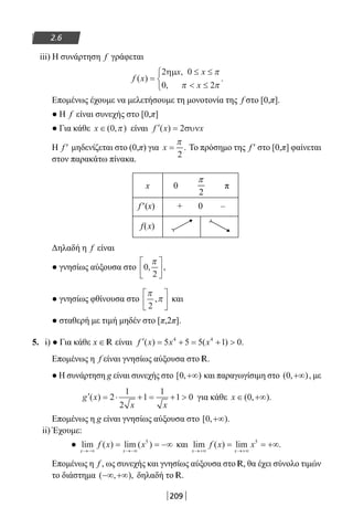 209
2.6
iii) Η συνάρτηση f γράφεται
f x
x x
x
( )
,
,
.=
≤ ≤
 ≤



2 0
0 2
ηµ π
π π
Επομένως έχουμε να μελετήσουμε τη μονοτονία της f στο [0,π].
● Η f είναι συνεχής στο [0,π]
● Για κάθε x ∈( , )0 π είναι ′ =f x x( ) 2συν
Η f′ μηδενίζεται στο (0,π) για x =
π
2
. Το πρόσημο της f′ στο [0,π] φαίνεται
στον παρακάτω πίνακα.
x 0
2
π
π
f′(x) + 0 –
f(x)
Δηλαδή η f είναι
● γνησίως αύξουσα στο 0
2
, ,
π





● γνησίως φθίνουσα στο
π
π
2
,





 και
● σταθερή με τιμή μηδέν στο [π,2π].
5. i) ● Για κάθε x ∈ R είναι ′ = + = + f x x x( ) ( ) .5 5 5 1 04 4
Επομένως η f είναι γνησίως αύξουσα στο R.
● Η συνάρτηση g είναι συνεχής στο [ , )0 +∞ και παραγωγίσιμη στο ( , )0 +∞ , με
′ = ⋅ + = + g x
x x
( ) 2
1
2
1
1
1 0 για κάθε x ∈ +∞( , ).0
Επομένως η g είναι γνησίως αύξουσα στο [ , ).0 +∞
ii) Έχουμε:
● lim ( ) lim ( )
x x
f x x
→−∞ →−∞
= = −∞5
και lim ( ) lim .
x x
f x x
→+∞ →+∞
= = +∞5
Επομένως η f , ως συνεχής και γνησίως αύξουσα στο R, θα έχει σύνολο τιμών
το διάστημα ( , ),−∞ +∞ δηλαδή το R.
22-0182-02-b.indd 209 28/11/2013 2:07:27 μμ
 