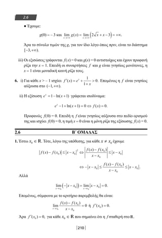 210
2.6
● Έχουμε:
g(0) = – 3 και lim ( ) lim .
x x
g x x x
→+∞ →+∞
= + −( )= +∞2 3
Άρα το σύνολο τιμών της g, για τον ίδιο λόγο όπως πριν, είναι το διάστημα
[ , ).− +∞3
iii) Οι εξισώσεις γράφονται f(x) = 0 και g(x) = 0 αντιστοίχως και έχουν προφανή
ρίζα την x = 1. Επειδή οι συναρτήσεις f και g είναι γνησίως μονότονες, η
x = 1 είναι μοναδική κοινή ρίζα τους.
6. i) Για κάθε x  – 1 ισχύει ′ = +
+
f x e
x
x
( ) .
1
1
0 Επομένως η f είναι γνησίως
αύξουσα στο ( , ).− +∞1
ii) Η εξίσωση e xx
= − +1 1ln( ) γράφεται ισοδύναμα:
e x f xx
− + + = ⇔ =1 1 0 0ln( ) ( ) .
Προφανώς f(0) = 0. Επειδή η f είναι γνησίως αύξουσα στο πεδίο ορισμού
της και ισχύει f(0) = 0, η τιμή x = 0 είναι η μόνη ρίζα της εξίσωσης f(x) = 0.
2.6 Β΄ ΟΜΑΔΑΣ
1. Έστω x0 ∈ R. Τότε, λόγω της υπόθεσης, για κάθε 0x x≠ έχουμε
f x f x x x
f x f x
x x
x x( ) ( )
( ) ( )
− ≤ − ⇔
−
−
≤ −0 0
2 0
0
0
⇔ − − ≤
−
−
≤ −x x
f x f x
x x
x x0
0
0
0
( ) ( )
.
Αλλά
lim lim .
x x x x
x x x x
→ →
− −( ) = − =
0 0
0 0 0
Επομένως, σύμφωνα με το κριτήριο παρεμβολής θα είναι:
lim
( ) ( )
x x
f x f x
x x→
−
−
=
0
0
0
0 ή ′ =f x( ) .0 0
Άρα ′ =f x( ) ,0 0 για κάθε x0 ∈ R που σημαίνει ότι η f σταθερή στο R.
22-0182-02.indb 210 26/11/2013 4:15:00 μμ
 