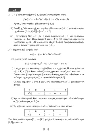 211
2.6
2. i) Η f είναι συνεχής στο [–1,1] ως πολυωνυμική και ισχύει
′ = − = − f x x x( ) ( )3 3 3 1 02 2
για κάθε x ∈ −( , ).1 1
Άρα η f είναι γνησίως φθίνουσα στο [–1,1].
ii) Επειδή η f είναι συνεχής και γνησίως φθίνουσα στο [–1,1], το σύνολο τιμών
της είναι το [f(1), f(–1)] = [α – 2,α + 2].
iii) Η συνάρτηση f x x x( ) = − +3
3 α είναι συνεχής στο [–1,1] και το σύνολο
τιμών της [α – 2,α + 2] περιέχει το 0, αφού – 2  α  2. Επομένως, υπάρχει ένα
τουλάχιστον x0 1 1∈ −( , ) τέτοιο, ώστε f(x0
) = 0. Αυτό όμως είναι μοναδικό,
αφού η f είναι γνησίως φθίνουσα στο (–1,1).
3. Η ταχύτητα του κινητού είναι
υ( ) ( ) ,t x t t t t= ′ = − + −4 24 36 163 2
ενώ η επιτάχυνσή του είναι
α( ) ( ) ( ).t x t t t t t= ′′ = − + = − +12 48 36 12 4 32 2
i) Η ταχύτητα του κινητού με τη βοήθεια του σχήματος Horner γράφεται
υ( ) ( ) ( )t t t= − −4 1 42
και μηδενίζεται τις χρονικές στιγμές t = 1 και t = 4.
Για να απαντήσουμε στα ερωτήματα της άσκησης αρκεί να μελετήσουμε το
πρόσημο της ταχύτητας υ( ) ( )t x t= ′ στο διάστημα [0,5].
Οι ρίζες της ′ =x t( ) 0 είναι 1 και 4, ενώ το πρόσημο της ′x t( ) φαίνεται στον
πίνακα
t 0 1 4 5
– 0 – 0 +
ii) Άρα στο διάστημα (0,4) το κινητό κινείται προς τα αριστερά, ενώ στο διάστημα
(4,5) κινείται προς τα δεξιά.
iii) Τo πρόσημο της συνάρτησης α( ) ( )t x t= ′′ φαίνεται στον πίνακα
t 0 1 3 5
a(t) + 0 – 0 +
Επομένως στα διαστήματα [0,1] και [3,5] η ταχύτητά του αυξάνεται, ενώ στο διάστημα
[1,3] μειώνεται.
′x t( )
22-0182-02.indb 211 26/11/2013 4:15:03 μμ
 