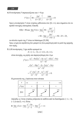 212
2.6
4. Η συνάρτηση V παραγωγίζεται για t  0 με
′ = −
+






′
= −
+
V t
t
t
t
t
( )
( ) ( )
50
25
2
100
2
0
2
2 3
Άρα η συνάρτηση V είναι γνησίως φθίνουσα στο [ , )0 +∞ , που σημαίνει ότι το
προϊόν συνεχώς υποτιμάται. Επειδή
V(0) = 50 και lim ( ) lim
( )t t
V t
t
t→+∞ →+∞
= −
+





50
25
2
2
2
= −
+ +
= − =
→+∞
50
25
4 2
50 25 25
2
2
lim ,
t
t
t t
το σύνολο τιμών της V είναι το διάστημα (25,50].
Άρα, η τιμή του προϊόντος δεν μπορεί να γίνει μικρότερη από το μισό της αρχικής
του τιμής.
5. i) H συνάρτηση f έχει πεδίο ορισμού το
Α = −∞ − ∪ − ∪ +∞( , ) ( , ) ( , ),1 1 1 1
είναι συνεχής, ως ρητή, και παραγωγίσιμη στο Α με
′ =
− ′ − − − ′ −
−
f x
x x x x x x
x
( )
( ) ( ) ( ) ( )
( )
3 2 2 3
2 2
9 1 1 9
1
=
( )( ) ( )
( )
3 9 1 2 9
1
2 2 3
2 2
x x x x x
x
− − − −
−
=
+ +
−
=
+
−

x x
x
x
x
4 2
2 2
2 2
2 2
6 9
1
3
1
0
( )
( )
( )
.
Η μονοτονία της f φαίνεται στον πίνακα
x −∞ –1 1 +∞
f′(x) + + +
f(x)
−∞
+∞
−∞
+∞
−∞
+∞
Δηλαδή, η f είναι γνησίως αύξουσα σε καθένα από τα διαστήματα ( , ),−∞ −1
( , )−1 1 και ( , )1 +∞ . Είναι
● lim ( ) lim lim
x x x
f x
x x
x
x
x→+∞ →+∞ →+∞
=
−
−
= = +∞
3
2
3
2
9
1
22-0182-02.indb 212 26/11/2013 4:15:06 μμ
 