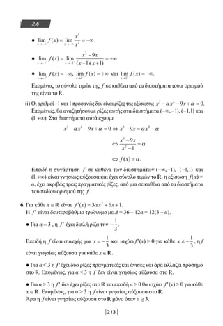 213
2.6
● lim ( ) lim
x x
f x
x
x→−∞ →−∞
= = −∞
3
2
● lim ( ) lim
( )( )x x
f x
x x
x x→− →−− −
=
−
− +
= +∞
1 1
3
9
1 1
● lim ( )
x
f x
→− +
= −∞
1
, lim ( )
x
f x
→ −
= +∞
1
και lim ( ) .
x
f x
→ +
= −∞
1
Επομένως το σύνολο τιμών της f σε καθένα από τα διαστήματα του π ορισμού
της είναι το R.
ii) Οι αριθμοί –1 και 1 προφανώς δεν είναι ρίζες της εξίσωσης x x x3 2
9 0− − + =α α .
Επομένως, θα αναζητήσουμε ρίζες αυτής στα διαστήματα ( , ),−∞ −1 ( , )−1 1 και
( , )1 +∞ . Στα διαστήματα αυτά έχουμε
x x x x x x3 2 3 2
9 0 9− − + = ⇔ − = −α α α α
⇔
−
−
=
x x
x
3
2
9
1
α
⇔ =f x( ) .α
Επειδή η συνάρτηση f σε καθένα των διαστημάτων ( , ),−∞ −1 ( , )−1 1 και
( , )1 +∞ είναι γνησίως αύξουσα και έχει σύνολο τιμών το R, η εξίσωση f(x) =
α, έχει ακριβώς τρεις πραγματικές ρίζες, από μια σε καθένα από τα διαστήματα
του πεδίου ορισμού της f.
6. Για κάθε x ∈ R είναι ′ = + +f x x x( ) .3 6 12
α
Η f′ είναι δευτεροβάθμιο τριώνυμο με Δ = 36 – 12α = 12(3 – α).
● Για α = 3 , η f′ έχει διπλή ρίζα την −
1
3
.
Επειδή η f είναι συνεχής για x = −
1
3
και ισχύει f′(x)  0 για κάθε x ≠ −
1
3
, η f
είναι γνησίως αύξουσα για κάθε x ∈ R.
● Για α  3 η f′έχει δύο ρίζες πραγματικές και άνισες και άρα αλλάζει πρόσημο
στο R. Επομένως, για α  3 η f δεν είναι γνησίως αύξουσα στο R.
● Για α  3 η f′ δεν έχει ρίζες στο R και επειδή α  0 θα ισχύει f′(x)  0 για κάθε
x ∈ R. Επομένως, για α  3 η f είναι γνησίως αύξουσα στο R.
Άρα η f είναι γνησίως αύξουσα στο R μόνο όταν α ≥ 3.
22-0182-02.indb 213 26/11/2013 4:15:10 μμ
 