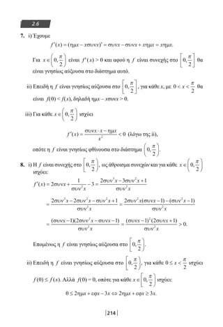 214
2.6
7. i) Έχουμε
′ = − ′ = − + =f x x x x x x x x x x( ) ( ) .ηµ συν συν συν ηµ ηµ
Για x ∈





0
2
,
π
είναι f′(x)  0 και αφού η f είναι συνεχής στο 0
2
,
π




 θα
είναι γνησίως αύξουσα στο διάστημα αυτό.
ii) Επειδή η f είναι γνησίως αύξουσα στο 0
2
,
π




 , για κάθε x, με 0
2
 x
π
θα
είναι f(0)  f(x), δηλαδή ημx – xσυνx  0.
iii) Για κάθε x ∈





0
2
,
π
ισχύει
′ =
⋅ −
f x
x x x
x
( )
συν ηµ
2
0 (λόγω της ii),
οπότε η f είναι γνησίως φθίνουσα στο διάστημα 0
2
, .
π





8. i) Η f είναι συνεχής στο 0
2
, ,
π




 ως άθροισμα συνεχών και για κάθε x ∈





0
2
,
π
ισχύει:
′ = + − =
− +
f x x
x
x x
x
( ) 2
1
3
2 3 1
2
3 2
2
συν
συν
συν συν
συν
=
− − +
=
− − −2 2 1 2 1 13 2 2
2
2 2
2
συν συν συν
συν
συν συν συν
συν
x x x
x
x x x
x
( ) ( )
=
− − −
=
− +

( )( ) ( ) ( )
.
συν συν συν
συν
συν συν
συν
x x x
x
x x
x
1 2 1 1 2 1
0
2
2
2
2
Επομένως η f είναι γνησίως αύξουσα στο 0
2
, .
π





ii) Επειδή η f είναι γνησίως αύξουσα στο 0
2
, ,
π




 για κάθε 0
2
≤ x
π
ισχύει
(0) ( ).f f x≤ Αλλά f(0) = 0, οπότε για κάθε x ∈





0
2
,
π
ισχύει:
0 2 3 2 3≤ + − ⇔ + ≥ηµ εϕ ηµ εϕx x x x x x.
22-0182-02.indb 214 26/11/2013 4:15:14 μμ
 