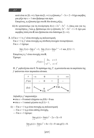 217
2.7
αυτό είναι το [ , ).0 +∞ Άρα στο[ , )1 +∞ η εξίσωση x x3
3 2 0− + = έχει ακριβώς
μια ρίζα την x = 1 που βρήκαμε και πριν.
Επομένως, η εξίσωση έχει στο R δύο άνισες ρίζες.
iii) Αν εργαστούμε για τη συνάρτηση h x x x( ) ,= − −2 3 13 2
όπως και για τις
συναρτήσεις f και g, βρίσκουμε ότι η εξίσωση 2 3 1 03 2
x x− − = έχει μια
ακριβώς λύση στο R που βρίσκεται στο διάστημα [ , )1 +∞ .
3. i) Για x  1 η f είναι συνεχής ως πολυωνυμική.
Για x  1 η f είναι συνεχής ως σύνθεση συνεχών συναρτήσεων.
Για x = 1 έχουμε
lim ( ) lim ,
x x
f x x
→ →−
= =
1 1
2
1 lim ( ) lim
x x
x
f x e
→ →
−
+
= =
1 1
1
1 και f(1) = 1.
Επομένως η f είναι συνεχής στο R.
Έχουμε:
′ =

− 



−
f x
x x
e xx
( )
,
,
.
2 1
11
Η f′ μηδενίζεται στο 0. Το πρόσημο της f′, η μονοτονία και τα ακρότατα της
f φαίνονται στον παρακάτω πίνακα.
x −∞ 0 1 +∞
f′(x) – 0 + –
f(x) 0
T.E.
1
T.M.
Δηλαδή η f παρουσιάζει
● στο x = 0 τοπικό ελάχιστο το f(0) = 0 και
● στο x = 1 τοπικό μέγιστο το f(1) = 1.
ii) — Για x  1 η g είναι συνεχής ως πολυωνυμική
— Για x  1 η g είναι επίσης συνεχής.
— Για x = 1 έχουμε:
lim ( ) lim( )
x x
g x x x
→ →− −
= − + =
1 1
2
2 3 0
lim ( ) lim( )
x x
g x x x
→ →+ +
= + + =
1 1
2
4 1 0 και g(1) = 0.
22-0182-02.indb 217 26/11/2013 4:15:22 μμ
 