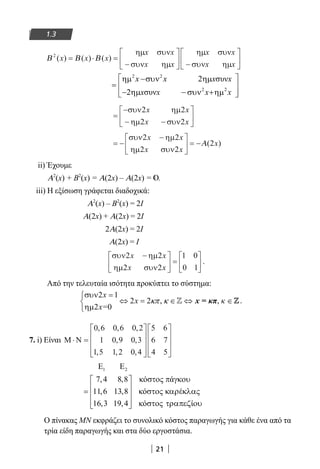 21
1.3
Β Β Β2
( ) ( ) ( )x x x= ⋅ =
−





 −






ηµ συν
συν ηµ
ηµ συν
συν ηµ
x x
x x
x x
x x
2 2
2 2
2 συν
2 συν
x x x x
x x x x
 ηµ −συν ηµ
=  
− ηµ − συν +ηµ  
=
−
− −






συν ηµ
ηµ συν
2 2
2 2
x x
x x
= −
−




 = −
συν ηµ
ηµ συν
2 2
2 2
2
x x
x x
xΑ( )
ii) Έχουμε
Α2
(x) + Β2
(x) = Α(2x) – Α(2x) = .
iii) Η εξίσωση γράφεται διαδοχικά:
		 Α2
(x) – Β2
(x) = 2Ι
Α(2x) + Α(2x) = 2Ι
2Α(2x) = 2Ι
Α(2x) = Ι
συν ηµ
ηµ συν
2 2
2 2
1 0
0 1
x x
x x
−




 =





 .
Από την τελευταία ισότητα προκύπτει το σύστημα:
2 1
2 2
2 0
x
x
x=
κπ κ
συν =
⇔ = , ∈ ⇔ , ∈
ηµ
x = κπ κZ Z.
7. i) Είναι Μ Ν⋅ =




















0 6 0 6 0 2
1 0 9 0 3
1 5 1 2 0 4
5 6
6 7
4 5
, , ,
, ,
, , ,
Ο πίνακας ΜΝ εκφράζει το συνολικό κόστος παραγωγής για κάθε ένα από τα
τρία είδη παραγωγής και στα δύο εργοστάσια.
22-0182-02.indb 21 26/11/2013 4:08:44 μμ
 