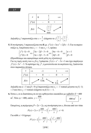219
2.7
x 0 +∞
f′(x) – 0 +
f(x)
min
Δηλαδή η f παρουσιάζει στο x
e
=
1
ελάχιστο το f
e e
e1 1
1





 =





 .
5. Η συνάρτηση f παραγωγίζεται στο R με ′ = + −f x x x( ) .3 2 32
α β Για να παρου-
σιάζει η f ακρότατα στα x1 = – 1 και x2 = 1, πρέπει:
′ − =
′ =



⇔
− − =
+ − =



⇔
− =
=



⇔
=f
f
( )
( )
1 0
1 0
3 2 3 0
3 2 3 0
6 6 0
4 0
1α β
α β
α
β
α
ββ =


 0
(Προσθέσαμε και αφαιρέσαμε κατά μέλη τις εξισώσεις).
Για τις τιμές αυτές των α, β η f γράφεται f x x x( ) = − +3
3 1 και έχει παράγωγο
′ = −f x x( ) .3 32
Το πρόσημο της f′, η μονοτονία και τα ακρότατα της f φαίνονται
στον παρακάτω πίνακα.
x −∞ –1 1 +∞
f′(x) + 0 – 0 +
f(x)
3
T.M. –1
T.E.
Δηλαδή για α = 1 και β = 0 η f παρουσιάζει στο x1 = –1 τοπικό μέγιστο το f (–1)
= 3 και στο x2 = 1 τοπικό ελάχιστο το f(1) = – 1.
6. Έστω x, m οι διαστάσεις σε m του ορθογωνίου οικοπέδου με εμβαδόν Ε = 400
m
2
. Τότε xy = 400, οπότε y
x
=
400
.
Επομένως, η περίμετρος P = 2x + 2y, ως συνάρτηση του x, δίνεται από τον τύπο
P x x
x
x
x
( ) ,= + = +





2 2
400
2
400
x  0.
Για κάθε x  0 έχουμε:
′ = −





 =
−




P x
x
x
x
( ) 2 1
400
2
400
2
2
2
1
1
e
e





1
e
400 m
2
x
y
22-0182-02.indb 219 26/11/2013 4:15:27 μμ
 