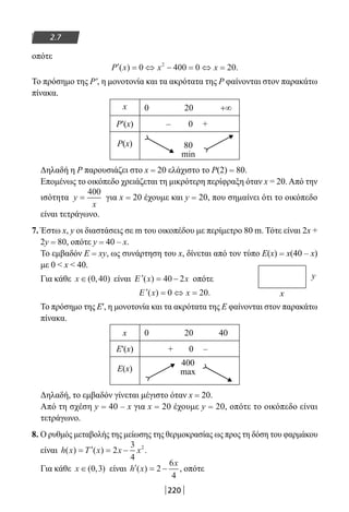 220
2.7
οπότε
′ = ⇔ − = ⇔ =P x x x( ) .0 400 0 202
Το πρόσημο της Ρ′, η μονοτονία και τα ακρότατα της Ρ φαίνονται στον παρακάτω
πίνακα.
x 0 20 +∞
P′(x) – 0 +
P(x) 80
min
Δηλαδή η Ρ παρουσιάζει στο x = 20 ελάχιστο το Ρ(2) = 80.
Επομένως το οικόπεδο χρειάζεται τη μικρότερη περίφραξη όταν x = 20. Από την
ισότητα y
x
=
400
για x = 20 έχουμε και y = 20, που σημαίνει ότι το οικόπεδο
είναι τετράγωνο.
7. Έστω x, y οι διαστάσεις σε m του οικοπέδου με περίμετρο 80 m. Τότε είναι 2x +
2y = 80, οπότε y = 40 – x.
Το εμβαδόν E = xy, ως συνάρτηση του x, δίνεται από τον τύπο Ε(x) = x(40 – x)
με 0  x  40.
Για κάθε x ∈( , )0 40 είναι ′ = −Ε ( )x x40 2 οπότε
′ = ⇔ =Ε ( ) .x x0 20
Το πρόσημο της Ε′, η μονοτονία και τα ακρότατα της Ε φαίνονται στον παρακάτω
πίνακα.
x 0 20 40
Ε′(x) + 0 –
Ε(x)
400
max
Δηλαδή, το εμβαδόν γίνεται μέγιστο όταν x = 20.
Από τη σχέση y = 40 – x για x = 20 έχουμε y = 20, οπότε το οικόπεδο είναι
τετράγωνο.
8. Ο ρυθμός μεταβολής της μείωσης της θερμοκρασίας ως προς τη δόση του φαρμάκου
είναι h x T x x x( ) ( ) .= ′ = −2
3
4
2
Για κάθε x ∈( , )0 3 είναι ′ = −h x
x
( ) 2
6
4
, οπότε
x
y
22-0182-02.indb 220 26/11/2013 4:15:29 μμ
 