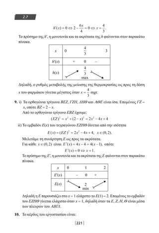 221
2.7
′ = ⇔ − = ⇔ =h x
x
x( ) .0 2
6
4
0
4
3
Το πρόσημο της h′, η μονοτονία και τα ακρότατα της h φαίνονται στον παρακάτω
πίνακα.
x 0 3
h′(x) + 0 –
h(x)
max
Δηλαδή, ο ρυθμός μεταβολής της μείωσης της θερμοκρασίας ως προς τη δόση
x του φαρμάκου γίνεται μέγιστος όταν x =
4
3
mgr.
9. i) Τα ορθογώνια τρίγωνα ΒΕΖ, ΓΖΗ, ΔΗΘ και ΑΘΕ είναι ίσα. Επομένως ΓΖ =
x, οπότε ΒΖ = 2 – x.
Από το ορθογώνιο τρίγωνο ΕΒΖ έχουμε:
( ) ( )EZ x x x x2 2 2 2
2 2 4 4= + − = − +
ii) Το εμβαδόν Ε(x) του τεγραγώνου ΕΖΗΘ δίνεται από την ισότητα
Ε ΕΖ( ) ( ) ,x x x= = − +2 2
2 4 4 x ∈( , ).0 2
Μελετάμε τη συνάρτηση Ε ως προς τα ακρότατα.
Για κάθε x ∈( , )0 2 είναι ′ = − = −Ε ( ) ( ),x x x4 4 4 1 οπότε
′ = ⇔ =Ε ( ) .x x0 1
Το πρόσημο της Ε′, η μονοτονία και τα ακρότατα της Ε φαίνονται στον παρακάτω
πίνακα.
x 0 1 2
Ε′(x) – 0 +
Ε(x) 2
min
Δηλαδή η Ε παρουσιάζει στο x = 1 ελάχιστο το Ε(1) = 2. Επομένως το εμβαδόν
του ΕΖΗΘ γίνεται ελάχιστο όταν x = 1, δηλαδή όταν τα Ε, Ζ, Η, Θ είναι μέσα
των πλευρών του ΑΒΓΔ.
10. Το κέρδος του εργοστασίου είναι:
4
3
4
3
22-0182-02.indb 221 26/11/2013 4:15:31 μμ
 