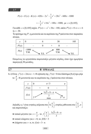 222
2.7
P x x x x x x x x( ) ( ) ( )= − = − − + − −Ε Κ 420 2
1
3
20 600 10002 3 2
= − + − −
1
3
18 180 10003 2
x x x , με x ∈[ , ].0 105
Για κάθε x ∈[ , ]0 105 ισχύει ′ = − + −P x x x( ) ,2
36 180 οπότε ′ = ⇔ =P x x( ) 0 6
ή x = 30.
Το πρόσημο της Ρ′, η μονοτονία και τα ακρότατα της Ρ φαίνονται στον παρακάτω
πίνακα.
x 0 6 30 105
P′(x) – 0 + 0 –
P(x)
–1000
Τ.Μ.
Τ.Ε.
800
Τ.Μ.
Τ.Ε.
Επομένως το εργοστάσιο παρουσιάζει μέγιστο κέρδος, όταν έχει ημερήσια
παραγωγή 30 μονάδες.
2.7 Β΄ ΟΜΑΔΑΣ
1. i) Είναι ′ = −f x x( ) .2 1συν Η εξίσωση της f′(x) = 0 στο διάστημα [0,π] έχει ρίζα
το .
3
π
Η μονοτονία και τα ακρότατα της f φαίνονται στον πίνακα.
x 0 π
f′(x) + 0 –
f(x)
3 max 3 – π
Δηλαδή, η f είναι γνησίως αύξουσα στο 0
3
, ,
π




 γνησίως φθίνουσα στο
π
π
3
,






και παρουσιάζει:
● τοπικό μέγιστο για x =
π
3
, το f
π π
3
3 3 9
3





 =
+ −
● τοπικό ελάχιστο για x = 0, το f(0) = 3
● ελάχιστο για x = π, το f(π) = 3– π.
3 3 9
3
+ −π
/ 3π
22-0182-02-b.indd 222 28/11/2013 1:21:59 μμ
 