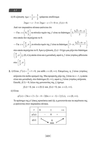 223
2.7
ii) H εξίσωση ηµx x= −
1
2
3
2
γράφεται ισοδύναμα
2 3 2 3 0 0ηµ ηµx x x x f x= − ⇔ − + = ⇔ =( ) .
Από τον παραπάνω πίνακα φαίνεται ότι
— Για x ∈





0
3
,
π
το σύνολο τιμών της f είναι το διάστημα 3
3 3 9
3
, ,
+ −





π
στο οποίο δεν περιέχεται το 0.
— Για x ∈






π
π
3
, ,το σύνολο τιμών της f είναι το διάστημα 3
3 3 9
3
−
+ −




π
π
, ,
στο οποίο περιέχεται το 0. Άρα η εξίσωση f(x) = 0 έχει μια ρίζα στο διάστημα
π
π π
3
0, ( , )





 ⊆ η οποία είναι και η μοναδική, αφού η f είναι γνησίως φθίνουσα
στο
π
π
3
, .






2. i) Είναι ′ = + f x
x
( ) ,
1
1 0 για κάθε x ∈ +∞( , ).0 Επομένως, η f είναι γνησίως
αύξουσα στο πεδίο ορισμού της. Μια προφανής ρίζα της f είναι το x = 1, η οποία
είναι και μοναδική, στο διάστημα ( , )0 +∞ , αφού η f είναι γνησίως αύξουσα.
Επειδή f(1) = 0, λόγω της μονοτονίας της f, έχουμε
f(x)  0, για x ∈( , )0 1 και f(x)  0, για x ∈ +∞( , ).1
ii) Είναι
′ = + + − = + − =ϕ ( ) ln (ln ) ( ),x x x x x f x2 2 2 4 2 1 2 x ∈ +∞( , ).0
Το πρόσημο της φ′ (όπως προκύπτει από i)), η μονοτονία και τα ακρότατα της
φ φαίνονται στον παρακάτω πίνακα.
x 0 1 +∞
φ′(x) – 0 +
φ(x) 0
min
22-0182-02.indb 223 26/11/2013 4:15:37 μμ
 
