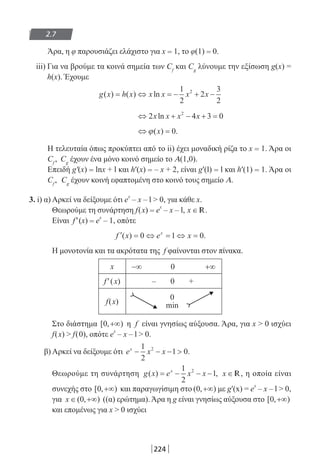 224
2.7
Άρα, η φ παρουσιάζει ελάχιστο για x = 1, το φ(1) = 0.
iii) Για να βρούμε τα κοινά σημεία των Cf
και Cg
λύνουμε την εξίσωση g(x) =
h(x). Έχουμε
g x h x x x x x( ) ( ) ln= ⇔ = − + −
1
2
2
3
2
2
⇔ + − + =2 4 3 02
x x x xln
⇔ =ϕ( ) .x 0
Η τελευταία όπως προκύπτει από το ii) έχει μοναδική ρίζα το x = 1. Άρα οι
Cf
, Cg
έχουν ένα μόνο κοινό σημείο το Α(1,0).
Επειδή g′(x) = lnx + l και h′(x) = – x + 2, είναι g′(l) = l και h′(1) = 1. Άρα οι
Cf
, Cg
έχουν κοινή εφαπτομένη στο κοινό τους σημείο Α.
3. i) α) Αρκεί να δείξουμε ότι e
x
– x – l  0, για κάθε x.
Θεωρούμε τη συνάρτηση f(x) = e
x
– x – l, x ∈ R.
Είναι f′(x) = e
x
– 1, οπότε
′ = ⇔ = ⇔ =f x e xx
( ) .0 1 0
Η μονοτονία και τα ακρότατα της f φαίνονται στον πίνακα.
x −∞ 0 +∞
f′(x) – 0 +
f(x)
0
min
Στο διάστημα [ , )0 +∞ η f είναι γνησίως αύξουσα. Άρα, για x  0 ισχύει
f(x)  f(0), οπότε e
x
– x – l  0.
β) Αρκεί να δείξουμε ότι e x xx
− − − 
1
2
1 02
.
Θεωρούμε τη συνάρτηση g x e x xx
( ) ,= − − −
1
2
12
x ∈ R, η οποία είναι
συνεχής στο [ , )0 +∞ και παραγωγίσιμη στο ( , )0 +∞ με g′(x) = e
x
– x – l  0,
για x ∈ +∞( , )0 ((α) ερώτημα). Άρα η g είναι γνησίως αύξουσα στο [ , )0 +∞
και επομένως για x  0 ισχύει
22-0182-02-b.indd 224 5/3/2014 10:09:27 πµ
 