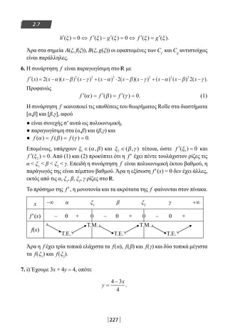 227
2.7
′ = ⇔ ′ − ′ = ⇔ ′ = ′h f g f g( ) ( ) ( ) ( ) ( ).ξ ξ ξ ξ ξ0 0
Άρα στα σημεία Α(ξ, f(ξ)), Β(ξ, g(ξ)) οι εφαπτομένες των Cf
και Cg
αντιστοίχως
είναι παράλληλες.
6. Η συνάρτηση f είναι παραγωγίσιμη στο R με
′ = − − − + − ⋅ − − + − −f x x x x x x x x x( ) ( )( ) ( ) ( ) ( )( ) ( ) ( )2 2 22 2 2 2 2 2
α β γ α β γ α β (( ).x −γ
Προφανώς
′ = ′ = ′ =f f f( ) ( ) ( ) .α β γ 0 (1)
Η συνάρτηση f ικανοποιεί τις υποθέσεις του θεωρήματος Rolle στα διαστήματα
[α,β] και [β,γ], αφού
● είναι συνεχής σ’ αυτά ως πολυωνυμική,
● παραγωγίσιμη στα (α,β) και (β,γ) και
● f f f( ) ( ) ( ) .α β γ= = = 0
Επομένως, υπάρχουν ξ α β1 ∈( , ) και ξ β γ2 ∈( , ) τέτοια, ώστε ′ =f ( )ξ1 0 και
′ =f ( ) .ξ2 0 Από (1) και (2) προκύπτει ότι η f′ έχει πέντε τουλάχιστον ρίζες τις
α  ξ1
 β  ξ2
 γ. Επειδή η συνάρτηση f είναι πολυωνυμική έκτου βαθμού, η
παράγωγός της είναι πέμπτου βαθμού. Άρα η εξίσωση f′(x) = 0 δεν έχει άλλες,
εκτός από τις α, ξ1
, β, ξ2
, γ ρίζες στο R.
Το πρόσημο της f′, η μονοτονία και τα ακρότατα της f φαίνονται στον πίνακα.
x −∞ α ξ1
β ξ2
γ +∞
f′(x) – 0 + 0 – 0 + 0 – 0 +
f(x)
Τ.Ε.
Τ.Μ.
Τ.Ε.
Τ.Μ.
Τ.Ε.
Άρα η f έχει τρία τοπικά ελάχιστα τα f(α), f(β) και f(γ) και δύο τοπικά μέγιστα
τα f(ξ1
) και f(ξ2
).
7. i) Έχουμε 3x + 4y = 4, οπότε
y
x
=
−4 3
4
.
22-0182-02-b.indd 227 28/11/2013 1:24:36 μμ
 