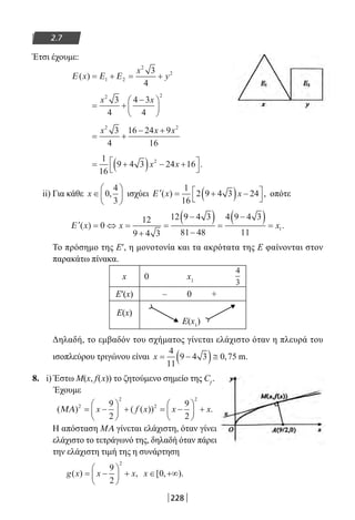 228
2.7
Έτσι έχουμε:
Ε Ε Ε( )x
x
y= + = +1 2
2
23
4
= +
−





x x2 2
3
4
4 3
4
= +
− +x x x2 2
3
4
16 24 9
16
= +( ) − +



1
16
9 4 3 24 162
x x .
ii) Για κάθε x ∈





0
4
3
, ισχύει ′ = +( ) −



Ε ( ) ,x x
1
16
2 9 4 3 24 οπότε
′ = ⇔ =
+
=
−( )
−
=
−( ) =Ε ( ) .x x x0
12
9 4 3
12 9 4 3
81 48
4 9 4 3
11
1
Το πρόσημο της Ε′, η μονοτονία και τα ακρότατα της Ε φαίνονται στον
παρακάτω πίνακα.
x 0 x1
Ε′(x) – 0 +
Ε(x)
Ε(x1
)
Δηλαδή, το εμβαδόν του σχήματος γίνεται ελάχιστο όταν η πλευρά του
ισοπλεύρου τριγώνου είναι x = −( )≅
4
11
9 4 3 0 75, m.
8. i) Έστω Μ(x, f(x)) το ζητούμενο σημείο της Cf
.
Έχουμε
( ) ( ( )) .ΜΑ 2
2
2
2
9
2
9
2
= −





 + = −





 +x f x x x
Η απόσταση ΜΑ γίνεται ελάχιστη, όταν γίνει
ελάχιστο το τετράγωνό της, δηλαδή όταν πάρει
την ελάχιστη τιμή της η συνάρτηση
g x x x( ) ,= −





 +
9
2
2
x ∈ +∞[ , ).0
4
3
22-0182-02.indb 228 26/11/2013 4:15:51 μμ
 