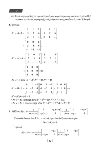 22
1.3
ii) Το κόστος εργασίας για την παραγωγή μιας καρέκλας στο εργοστάσιο E1
είναι 11,6
ευρώ και το κόστος παραγωγής ενός πάγκου στο εργοστάσιο Ε2
είναι 8,8 ευρώ.
8. Έχουμε
Α Α Α2
1 1 3
5 2 6
2 1 3
1 1 3
5 2 6
2 1 3
= ⋅ =
− − −









 − − −










=
− − −










0 0 0
3 3 9
1 1 3
.
Α Α Α3 2
1 1 3
5 2 6
2 1 3
= ⋅ =
− − −









 − − −










0 0 0
3 3 9
1 1 3
=










=
0 0 0
0 0 0
0 0 0
.
Αν ν  3, τότε Αν
= Α3
∙Αν–3
= ∙Αν–3
= .
Β Β Β2
0 1 1
4 3 4
3 3 4
0 1 1
4 3 4
3 3 4
1 0 0
0 1 0= ⋅ =
−
−
−










−
−
−










=
00 0 1










= I
Β3
= Β2
∙Β = Ι∙Β = Β.
• Αν ν = 2ρ (άρτιος), τότε Βν
= Β2ρ
= (Β2
)ρ
= Ιρ
= Ι, ενώ
• Αν ν = 2ρ + 1 (περιττός), τότε Βν
= Β2ρ+1
= Β2ρ
∙Β = I∙Β = Β.
9. i) Είναι Α( )
( )
( )
( )
− =
−
−
−





 =
−
−





x
x
x
x x
x
x
1 1
1
1 1
1συν
ηµ
ηµ συν
ηµ
ηµ
.
Για να δείξουμε ότι Α–1
(x) = Α(–x), αρκεί να δείξουμε ότι ισχύει
Α(–x) Α(x) = I.
Έχουμε
Α Α( ) ( )− =
−
−











x x
x
x
x x
x
x
1 1
1
1 1
1συν
ηµ
ηµ συν
ηµ
ηµ
22-0182-02.indb 22 26/11/2013 4:08:44 μμ
 