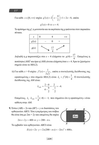 229
2.7
Για κάθε x ∈ +∞[ , )0 ισχύει ′ = −





 + = −g x x x( ) ,2
9
2
1 2 8 οπότε
′ = ⇔ =g x x( ) .0 4
Το πρόσημο της g′, η μονοτονία και τα ακρότατα της g φαίνονται στον παρακάτω
πίνακα.
x 0 4 +∞
g′(x) – 0 +
g(x)
Δηλαδή η g παρουσιάζει στο x = 4 ελάχιστο το g( ) .4
17
4
= Επομένως η
ποσότητα (AM)
2
και άρα η (AM) γίνεται ελάχιστη όταν x = 4.Άρα το ζητούμενο
σημείο είναι το Μ(4,2).
ii) Για κάθε x  0 ισχύει ′ =f x
x
( ) ,
1
2
οπότε ο συντελεστής διεύθυνσης της
εφαπτομένης ε στο σημείο Μ(4,2) είναι λε = ′ =f ( ) .4
1
4
Ο συντελεστής
διεύθυνσης της AM είναι:
λΑΜ =
−
−
=
−
= −
2 0
4
9
2
2
1
2
4.
Επομένως, λ λε ⋅ = − = −ΑΜ
1
4
4 1( ) , που σημαίνει ότι η εφαπτομένη ε είναι
κάθετη στην AM.
9. Έστω (AΒ) = 2x και (ΒΓ) = y οι διαστάσεις του
ορθογωνίου ΑΒΓΔ. Τότε η περίμετρος του στίβου
θα είναι ίση με 2πx + 2y και επομένως θα ισχύει
2 2 400 200π πx y y x+ = ⇔ = − .
Το εμβαδόν του ορθογωνίου AΒΓΔ είναι
Ε ( ) ( ) .x x y x x x x= ⋅ = − = − +2 2 200 2 4002
π π
17
4
22-0182-02.indb 229 26/11/2013 4:15:54 μμ
 