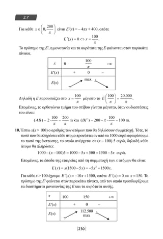 230
2.7
Για κάθε x ∈





0
200
,
π
είναι Ε′(x) = – 4πx + 400, οπότε
′ = ⇔ =Ε ( ) .x x0
100
π
Το πρόσημο της Ε′, η μονοτονία και τα ακρότατα της Ε φαίνονται στον παρακάτω
πίνακα.
x 0 +∞
Ε′(x) + 0 –
Ε(x)
max
Δηλαδή η Ε παρουσιάζει στο x =
100
π
μέγιστο το Ε
100 20 000
π π





 =
.
.
Επομένως, το ορθογώνιο τμήμα του στίβου γίνεται μέγιστο, όταν οι διαστάσεις
του είναι:
( )ΑΒ = ⋅ =2
100 200
π π
m και ( )ΒΓ = − ⋅ =200
100
100π
π
m.
10. Έστω x(x  100) ο αριθμός των ατόμων που θα δηλώσουν συμμετοχή. Τότε, το
ποσό που θα πληρώσει κάθε άτομο προκύπτει αν από τα 1000 ευρώ αφαιρέσουμε
το ποσό της έκπτωσης, το οποίο ανέρχεται σε (x – 100) 5 ευρώ, δηλαδή κάθε
άτομο θα πληρώσει:
1000 100 5 1000 5 500 1500 5− − = − + = −( )x x x ευρώ.
Επομένως, τα έσοδα της εταιρείας από τη συμμετοχή των x ατόμων θα είναι:
Ε ( ) ( ) .x x x x x= − = − +1500 5 5 15002
Για κάθε x  100 έχουμε ′ = − +Ε ( ) ,x x10 1500 οπότε ′ = ⇔ =Ε ( ) .x x0 150 Το
πρόσημο της Ε′ φαίνεται στον παρακάτω πίνακα, από τον οποίο προσδιορίζουμε
τα διαστήματα μονοτονίας της Ε και τα ακρότατα αυτής.
x 100 150 +∞
Ε′(x) + 0 –
Ε(x)
112.500
max
100
π
22-0182-02.indb 230 26/11/2013 4:15:56 μμ
 
