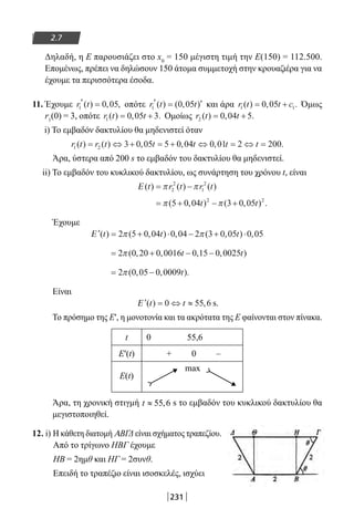 231
2.7
Δηλαδή, η Ε παρουσιάζει στο x0
= 150 μέγιστη τιμή την Ε(150) = 112.500.
Επομένως, πρέπει να δηλώσουν 150 άτομα συμμετοχή στην κρουαζιέρα για να
έχουμε τα περισσότερα έσοδα.
11. Έχουμε r t1 0 05′ =( ) , , οπότε r t t1 0 05′ = ′( ) ( , ) και άρα r t t c1 10 05( ) , .= + Όμως
r1
(0) = 3, οπότε r t t1 0 05 3( ) , .= + Ομοίως r t t2 0 04 5( ) , .= +
i) Το εμβαδόν δακτυλίου θα μηδενιστεί όταν
r t r t t t t t1 2 3 0 05 5 0 04 0 01 2 200( ) ( ) , , , .= ⇔ + = + ⇔ = ⇔ =
Άρα, ύστερα από 200 s το εμβαδόν του δακτυλίου θα μηδενιστεί.
ii) Το εμβαδόν του κυκλικού δακτυλίου, ως συνάρτηση του χρόνου t, είναι
Ε ( ) ( ) ( )t r t r t= −π π2
2
1
2
= + − +π π( , ) ( , ) .5 0 04 3 0 052 2
t t
Έχουμε
′ = + ⋅ − + ⋅Ε ( ) ( , ) , ( , ) ,t t t2 5 0 04 0 04 2 3 0 05 0 05π π
= + − −2 0 20 0 0016 0 15 0 0025π ( , , , , )t t
= −2 0 05 0 0009π ( , , ).t
Είναι
′ = ⇔ ≈Ε ( ) ,t t0 55 6 s.
Το πρόσημο της Ε′, η μονοτονία και τα ακρότατα της Ε φαίνονται στον πίνακα.
t 0 55,6
Ε′(t) + 0 –
Ε(t)
max
Άρα, τη χρονική στιγμή 55,6t ≈ s το εμβαδόν του κυκλικού δακτυλίου θα
μεγιστοποιηθεί.
12. i) Η κάθετη διατομή ΑΒΓΔ είναι σχήματος τραπεζίου.
Από το τρίγωνο ΗΒΓ έχουμε
ΗΒ = 2ημθ και ΗΓ = 2συνθ.
Επειδή το τραπέζιο είναι ισοσκελές, ισχύει
22-0182-02-b.indd 231 28/11/2013 1:27:08 μμ
 