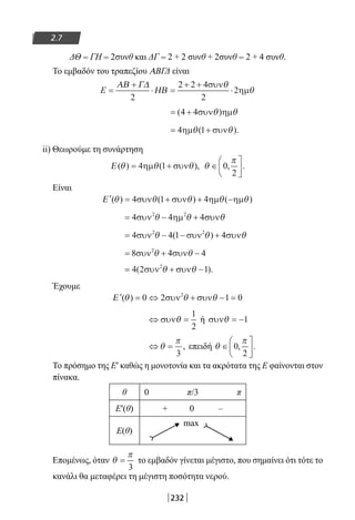 232
2.7
ΔΘ = ΓΗ = 2συνθ και ΔΓ = 2 + 2 συνθ + 2συνθ = 2 + 4 συνθ.
Το εμβαδόν του τραπεζίου ΑΒΓΔ είναι
E =
+
⋅ =
+ +
⋅
ΑΒ Γ∆
ΗΒ
2
2 2 4
2
2
συν
ηµ
θ
θ
= +( )4 4συν ηµθ θ
= +4 1ηµ συνθ θ( ).
ii) Θεωρούμε τη συνάρτηση
Ε ( ) ( ),θ θ θ= +4 1ηµ συν θ
π
∈





0
2
, .
Είναι
′ = + + −Ε ( ) ( ) ( )θ θ θ θ θ4 1 4συν συν ηµ ηµ
= − +4 4 42 2
συν ηµ συνθ θ θ
= − − +4 4 1 42 2
συν συν συνθ θ θ( )
= + −8 4 42
συν συνθ θ
= + −4 2 12
( ).συν συνθ θ
Έχουμε
′ = ⇔ + − =Ε ( )θ θ θ0 2 1 02
συν συν
⇔ =συνθ
1
2
ή συνθ = −1
⇔ =θ
π
3
, επειδή θ
π
∈





0
2
, .
Το πρόσημο της Ε′ καθώς η μονοτονία και τα ακρότατα της Ε φαίνονται στον
πίνακα.
θ 0 π/3 π
Ε′(θ) + 0 –
Ε(θ)
max
Επομένως, όταν θ
π
=
3
το εμβαδόν γίνεται μέγιστο, που σημαίνει ότι τότε το
κανάλι θα μεταφέρει τη μέγιστη ποσότητα νερού.
22-0182-02.indb 232 26/11/2013 4:16:02 μμ
 