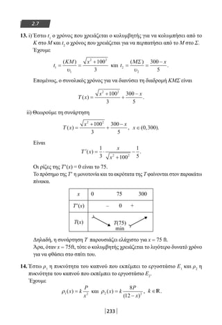 233
2.7
13. i) Έστω t1
ο χρόνος που χρειάζεται ο κολυμβητής για να κολυμπήσει από το
Κ στο Μ και t2
ο χρόνος που χρειάζεται για να περπατήσει από το Μ στο Σ.
Έχουμε
t
KM x
1
1
2 2
100
3
= =
+( )
υ
και t
x
2
2
300
5
= =
−( )
.
ΜΣ
υ
Επομένως, ο συνολικός χρόνος για να διανύσει τη διαδρομή ΚΜΣ είναι
Τ ( ) .x
x x
=
+
+
−2 2
100
3
300
5
ii) Θεωρούμε τη συνάρτηση
Τ ( ) ,x
x x
=
+
+
−2 2
100
3
300
5
x ∈( , ).0 300
Είναι
′ = ⋅
+
−Τ ( ) .x
x
x
1
3 100
1
52 2
Οι ρίζες της Τ′(x) = 0 είναι το 75.
Το πρόσημο της Τ′ η μονοτονία και τα ακρότατα της Τ φαίνονται στον παρακάτω
πίνακα.
x 0 75 300
Τ′(x) – 0 +
Τ(x) Τ(75)
min
Δηλαδή, η συνάρτηση Τ παρουσιάζει ελάχιστο για x = 75 ft.
Άρα, όταν x = 75ft, τότε ο κολυμβητής χρειάζεται το λιγότερο δυνατό χρόνο
για να φθάσει στο σπίτι του.
14. Έστω ρ1
η πυκνότητα του καπνού που εκπέμπει το εργοστάσιο Ε1
και ρ2
η
πυκνότητα του καπνού που εκπέμπει το εργοστάσιο Ε2
.
Έχουμε
ρ1 2
( )x k
P
x
= και ρ2 2
8
12
( )
( )
,x k
P
x
=
−
k ∈R.
22-0182-02-b.indd 233 28/11/2013 1:27:36 μμ
 