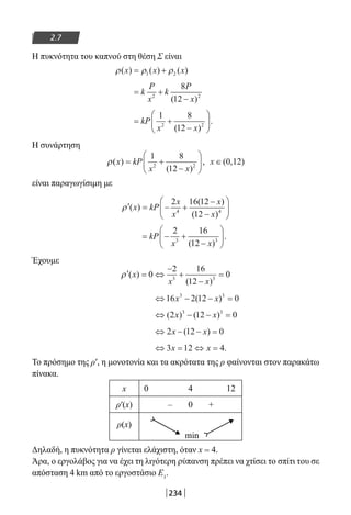 234
2.7
Η πυκνότητα του καπνού στη θέση Σ είναι
ρ ρ ρ( ) ( ) ( )x x x= +1 2
= +
−
k
P
x
k
P
x2 2
8
12( )
= +
−





kP
x x
1 8
122 2
( )
.
Η συνάρτηση
ρ( )
( )
,x kP
x x
= +
−






1 8
122 2
x ∈( , )0 12
είναι παραγωγίσιμη με
′ = − +
−
−





ρ ( )
( )
( )
x kP
x
x
x
x
2 16 12
124 4
= − +
−





kP
x x
2 16
123 3
( )
.
Έχουμε
′ = ⇔
−
+
−
=ρ ( )
( )
x
x x
0
2 16
12
03 3
⇔ − − =16 2 12 03 3
x x( )
⇔ − − =( ) ( )2 12 03 3
x x
⇔ − − =2 12 0x x( )
⇔ = ⇔ =3 12 4x x .
Το πρόσημο της ρ′, η μονοτονία και τα ακρότατα της ρ φαίνονται στον παρακάτω
πίνακα.
x 0 4 12
ρ′(x) – 0 +
ρ(x)
min
Δηλαδή, η πυκνότητα ρ γίνεται ελάχιστη, όταν x = 4.
Άρα, ο εργολάβος για να έχει τη λιγότερη ρύπανση πρέπει να χτίσει το σπίτι του σε
απόσταση 4 km από το εργοστάσιο Ε1
.
22-0182-02-b.indd 234 28/11/2013 1:28:21 μμ
 