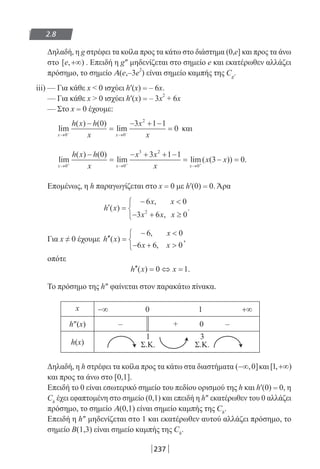 237
2.8
Δηλαδή, η g στρέφει τα κοίλα προς τα κάτω στο διάστημα (0,e] και προς τα άνω
στο [ , )e +∞ . Επειδή η g″ μηδενίζεται στο σημείο e και εκατέρωθεν αλλάζει
πρόσημο, το σημείο A(e,–3e2
) είναι σημείο καμπής της Cg
.
iii) — Για κάθε x  0 ισχύει h′(x) = – 6x.
— Για κάθε x  0 ισχύει h′(x) = – 3x
2
+ 6x
— Στο x = 0 έχουμε:
lim
( ) ( )
lim
x x
h x h
x
x
x→ →− −
−
=
− + −
=
0 0
2
0 3 1 1
0 και
lim
( ) ( )
lim lim( ( )) .
x x x
h x h
x
x x
x
x x
→ → →+ + +
−
=
− + + −
= − =
0 0
3 2
0
0 3 1 1
3 0
Επομένως, η h παραγωγίζεται στο x = 0 με h′(0) = 0. Άρα
′ =
− 
− + ≥



h x
x x
x x x
( )
,
,
.
6 0
3 6 02
Για x ≠ 0 έχουμε ′′ =
− 
− + 



h x
x
x x
( )
,
,
,
6 0
6 6 0
οπότε
′′ = ⇔ =h x x( ) .0 1
Το πρόσημο της h″ φαίνεται στον παρακάτω πίνακα.
x −∞ 0 1 +∞
h″(x) – + 0 –
h(x)
1
Σ.Κ.
3
Σ.Κ.
Δηλαδή, η h στρέφει τα κοίλα προς τα κάτω στα διαστήματα ( , ]−∞ 0 και[ , )1 +∞
και προς τα άνω στο [0,1].
Επειδή το 0 είναι εσωτερικό σημείο του πεδίου ορισμού της h και h′(0) = 0, η
Ch
έχει εφαπτομένη στο σημείο (0,1) και επειδή η h″ εκατέρωθεν του 0 αλλάζει
πρόσημο, το σημείο Α(0,1) είναι σημείο καμπής της Ch
.
Επειδή η h″ μηδενίζεται στο 1 και εκατέρωθεν αυτού αλλάζει πρόσημο, το
σημείο Β(1,3) είναι σημείο καμπής της Ch
.
22-0182-02-b.indd 237 5/3/2014 10:10:25 πµ
 