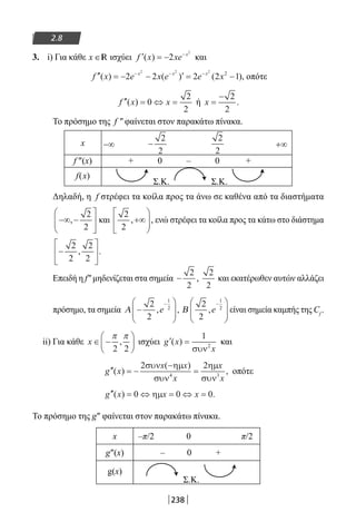 238
2.8
3. i) Για κάθε x ∈R ισχύει ′ = − −
f x xe x
( ) 2
2
και
′′ = − − ′ = −− − −
f x e x e e xx x x
( ) ( ) ( ),2 2 2 2 1
2 2 2
2
οπότε
′′ = ⇔ =f x x( ) 0
2
2
ή x =
− 2
2
.
Το πρόσημο της f ″ φαίνεται στον παρακάτω πίνακα.
x −∞ +∞
f ″(x) + 0 – 0 +
f(x)
Σ.Κ. Σ.Κ.
Δηλαδή, η f στρέφει τα κοίλα προς τα άνω σε καθένα από τα διαστήματα
−∞ −





,
2
2
και
2
2
, ,+∞





 ενώ στρέφει τα κοίλα προς τα κάτω στο διάστημα
−






2
2
2
2
, .
Επειδή η f″ μηδενίζεται στα σημεία −
2
2
,
2
2
και εκατέρωθεν αυτών αλλάζει
πρόσημο, τα σημεία Α −






−2
2
1
2
, ,e Β
2
2
1
2
,e
−




 είναι σημεία καμπής της Cf
.
ii) Για κάθε x ∈ −






π π
2 2
, ισχύει ′ =g x
x
( )
1
2
συν
και
′′ = −
−
=g x
x x
x
x
x
( )
( )
,
2 2
4 3
συν ηµ
συν
ηµ
συν
οπότε
′′ = ⇔ = ⇔ =g x x x( ) .0 0 0ηµ
Το πρόσημο της g″ φαίνεται στον παρακάτω πίνακα.
x –π/2 0 π/2
g″(x) – 0 +
g(x)
Σ.Κ.
−
2
2
2
2
22-0182-02.indb 238 26/11/2013 4:16:20 μμ
 