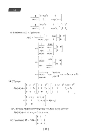 23
1.3
=
−
− +








1 1 0
0 1
2
2
2
συν
ηµ
ηµx
x
x
=








=






1 0
0
1 0
0 12
2
2
συν
συν
συνx
x
x
ii) Η ισότητα Α(x) = I γράφεται:
Α( )x I
x
= ⇔





 =






1 1
1
1 0
0 1συν
ηµ
ηµ
x
x
⇔












=






1
1
1 0
0 1
συν
ηµ
συν
ηµ
συν συν
x
x
x
x
x x
⇔












=






1
1
1 0
0 1
συν
εϕ
εϕ
συν
x
x
x
x
⇔
=




⇔



⇔ = ∈
1
1
0
1
0
2συν
εϕ
συν
εϕ
x
x=
x=
x=
x κπ κ,  .
10.i) Έχουμε
Α Α( ) ( )x y
x x
x
y y
y
y x y
=




















=
+1
0 1 2
0 0 1
1
0 1 2
0 0 1
12 2 2
++ +
+










2
0 1 2 2
0 0 1
2
xy x
y x
=
+ +
+










= +
1
0 1 2
0 0 1
2
x y x y
x y x y
( )
( ) ( )Α
ii) Ο πίνακας Α(y) είναι αντίστροφος του Α(x), αν και μόνο αν
Α Α( ) ( )x y I x y y x= ⇔ + = ⇔ = −0 .
iii) Προφανώς Μ Α= =










( )1
1 1 1
0 1 2
0 0 1
22-0182-02.indb 23 26/11/2013 4:08:45 μμ
 