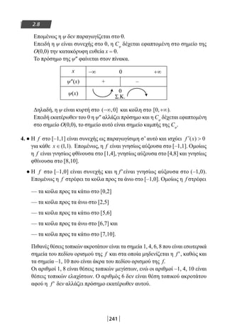 241
2.8
Επομένως η ψ δεν παραγωγίζεται στο 0.
Επειδή η ψ είναι συνεχής στο 0, η Cψ
δέχεται εφαπτομένη στο σημείο της
Ο(0,0) την κατακόρυφη ευθεία x = 0.
Το πρόσημο της ψ″ φαίνεται στον πίνακα.
x −∞ 0 +∞
ψ″(x) + ‒
ψ(x) 0
Σ.Κ.
Δηλαδή, η ψ είναι κυρτή στο ( , ]−∞ 0 και κοίλη στο [ , ).0 +∞
Επειδή εκατέρωθεν του 0 η ψ″ αλλάζει πρόσημο και η Cψ
δέχεται εφαπτομένη
στο σημείο Ο(0,0), το σημείο αυτό είναι σημείο καμπής της Cψ
.
4. ● Η f στο [–1,1] είναι συνεχής ως παραγωγίσιμη σ’ αυτό και ισχύει ′ f x( ) 0
για κάθε x ∈( , ).1 1 Επομένως, η f είναι γνησίως αύξουσα στο [–1,1]. Ομοίως
η f είναι γνησίως φθίνουσα στο [1,4], γνησίως αύξουσα στο [4,8] και γνησίως
φθίνουσα στο [8,10].
● Η f στο [–1,0] είναι συνεχής και η f′είναι γνησίως αύξουσα στο (–1,0).
Επομένως η f στρέφει τα κοίλα προς τα άνω στο [–1,0]. Ομοίως η f στρέφει
— τα κοίλα προς τα κάτω στο [0,2]
— τα κοίλα προς τα άνω στο [2,5]
— τα κοίλα προς τα κάτω στο [5,6]
— τα κοίλα προς τα άνω στο [6,7] και
— τα κοίλα προς τα κάτω στο [7,10].
Πιθανές θέσεις τοπικών ακροτάτων είναι τα σημεία 1, 4, 6, 8 που είναι εσωτερικά
σημεία του πεδίου ορισμού της f και στα οποία μηδενίζεται η f′, καθώς και
τα σημεία –1, 10 που είναι άκρα του πεδίου ορισμού της f.
Οι αριθμοί 1, 8 είναι θέσεις τοπικών μεγίστων, ενώ οι αριθμοί –1, 4, 10 είναι
θέσεις τοπικών ελαχίστων. Ο αριθμός 6 δεν είναι θέση τοπικού ακροτάτου
αφού η f′ δεν αλλάζει πρόσημο εκατέρωθεν αυτού.
22-0182-02.indb 241 26/11/2013 4:16:27 μμ
 