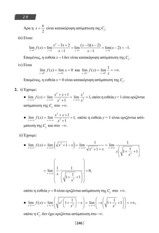 246
2.9
Άρα η x =
π
2
είναι κατακόρυφη ασύμπτωτη της Cf
.
iii) Είναι:
lim ( ) lim lim
( )( )
lim(
x x x x
f x
x x
x
x x
x
x
→ → → →
=
− +
−
=
− −
−
= −
1 1
2
1 1
3 2
1
1 2
1
2)) .= −1
Επομένως, η ευθεία x = l δεν είναι κατακόρυφη ασύμπτωτη της Cf
.
iv) Είναι
lim ( ) lim
x x
f x x
→ →− −
= =
0 0
0 και lim ( ) lim .
x x
f x
x→ →+ +
= = +∞
0 0
1
Επομένως, η ευθεία x = 0 είναι κατακόρυφη ασύμπτωτη της Cf
.
2. i) Έχουμε:
● lim ( ) lim lim ,
x x x
f x
x x
x
x
x→+∞ →+∞ →+∞
=
+ +
+
= =
2
2
2
2
1
1
1 οπότε η ευθεία y = 1 είναι οριζόντια
ασύμπτωτη της Cf
στο +∞.
● lim ( ) lim ,
x x
f x
x x
x→−∞ →−∞
=
+ +
+
=
2
2
1
1
1 οπότε η ευθεία y = 1 είναι οριζόντια ασύ-
μπτωτη της Cf
και στο −∞.
ii) Έχουμε:
● lim ( ) lim lim lim
x x x x
f x x x
x x
x
x
→+∞ →+∞ →+∞ →+∞
= + −( )=
+ +
=
+ +
2
2
2
1
1
1
1
1
1
11






= ⋅
+ +




















=
→+∞
lim ,
x x
x
1 1
1
1
1
0
2
οπότε η ευθεία y = 0 είναι οριζόντια ασύμπτωτη της Cf
στο +∞.
● lim ( ) lim lim
x x x
f x x
x
x x
x→−∞ →−∞ →−∞
= +





 −








= − + +2
2 2
1
1
1
1
11














= +∞,
οπότε η Cf
δεν έχει οριζόντια ασύμπτωτη στο −∞.
22-0182-02.indb 246 26/11/2013 4:16:44 μμ
 