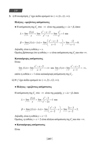 247
2.9
3. i) Η συνάρτηση f έχει πεδίο ορισμού το ( , ) ( , ).−∞ ∪ +∞1 1
Πλάγιες - οριζόντιες ασύμπτωτες
● Η ασύμπτωτη της Cf
στο −∞ είναι της μορφής y = λx + β, όπου
λ = =
− −
−
= =
→−∞ →−∞ →−∞
lim
( )
lim lim
x x x
f x
x
x x
x x
x
x
2
2
2
2
2
1 και
β λ= − =
− −
−
−





 =
−
−
=
→−∞ →−∞ →−∞
lim ( ( ) ) lim lim
x x x
f x x
x x
x
x
x
2
2
1
2
1
0..
Δηλαδή, είναι η ευθεία y = x.
Ομοίως βρίσκουμε ότι η ευθεία y = x είναι ασύμπτωτη της Cf
και στο +∞.
Κατακόρυφες ασύμπτωτες
Είναι:
lim ( ) lim
x x
f x
x x
x→ →− −
=
− −
−
= +∞
1 1
2
2
1
και lim ( ) lim ,
x x
f x
x x
x→ →+ +
=
− −
−
= −∞
1 1
2
2
1
οπότε η ευθεία x = 1 είναι κατακόρυφη ασύμπτωτη της Cf
.
ii) H f έχει πεδίο ορισμού το ( , ) ( , ).−∞ ∪ +∞2 2
● Πλάγιες - οριζόντιες ασύμπτωτες
Η ασύμπτωτη της Cf
στο −∞ είναι της μορφής y = λx + β, όπου
λ = =
−
−
=
→−∞ →−∞
lim
( )
lim
x x
f x
x
x
x x
2
2
3
2
1 και
β λ= − =
−
−
−





 =
−
−
=
→−∞ →−∞ →−∞
lim ( ( ) ) lim lim
x x x
f x x
x
x
x
x
x
2
3
2
2 3
2
2..
Δηλαδή, είναι η ευθεία y = x + 2.
Ομοίως, η ευθεία y = x + 2 είναι πλάγια ασύμπτωτη της Cf
και στο +∞.
● Κατακόρυφες ασύμπτωτες
Είναι
22-0182-02.indb 247 26/11/2013 4:16:47 μμ
 
