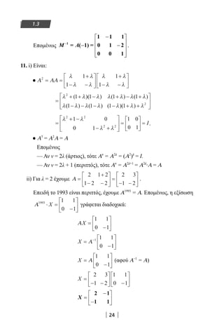24
1.3
Επομένως −
− 
 − − 
  
Μ Α1
1 1 1
= ( 1) = 0 1 2
0 0 1
.
11. i) Είναι:
● Α ΑΑ2 1
1
1
1
= =
+
− −






+
− −






λ λ
λ λ
λ λ
λ λ
=
+ + − + − +
− − − − + +




λ λ λ λ λ λ λ
λ λ λ λ λ λ λ
2
2
1 1 1 1
1 1 1 1
( )( ) ( ) ( )
( ) ( ) ( )( ) 


=
+ −
− +








=





 =
λ λ
λ λ
2 2
2 2
1 0
0 1
1 0
0 1
I.
● Α3
= Α2
Α = Α
Επομένως
— Αν ν = 2λ (άρτιος), τότε Αν
= Α2λ
= (Α2
)λ
= Ι.
— Αν ν = 2λ + 1 (περιττός), τότε Αν
= Α2λ+1
= Α2λ
∙Α = Α
ii) Για λ = 2 έχουμε Α =
+
− −





 =
− −






2 1 2
1 2 2
2 3
1 2
.
Επειδή το 1993 είναι περιττός, έχουμε Α1993
= Α. Επομένως, η εξίσωση
Α1993 1 1
0 1
⋅ =
−





X γράφεται διαδοχικά:
ΑX =
−






1 1
0 1
X =
−






−
Α 1 1 1
0 1
X =
−





Α
1 1
0 1
(αφού Α–1
= Α)
X =
− −





 −






2 3
1 2
1 1
0 1
X =
−
−






2 1
1 1
22-0182-02.indb 24 26/11/2013 4:08:46 μμ
 