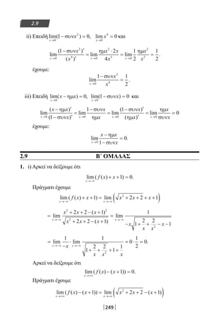 249
2.9
ii) Επειδή lim( ) ,
x
x
→
− =
0
2
1 0συν lim
x
x
→
=
0
4
0 και
lim
( )
( )
lim lim .
x x x
x
x
x x
x
x
x→ → →
− ′
′
=
⋅
= =
0
2
4 0
2
3 0
2
2
1 2
4
1
2
1
2
συν ηµ ηµ
έχουμε:
lim .
x
x
x→
−
=
0
2
4
1 1
2
συν
iii) Επειδή lim( ) ,
x
x x
→
− =
0
0ηµ lim( )
x
x
→
− =
0
1 0συν και
lim
( )
( )
lim lim
( )
(x x x
x x
x
x
x
x
→ → →
− ′
− ′
=
−
=
− ′
0 0 01
1 1ηµ
συν
συν
ηµ
συν
ηµxx
x
xx′
= =
→)
lim
0
0
ηµ
συν
έχουμε:
lim .
x
x x
x→
−
−
=
0 1
0
ηµ
συν
2.9 Β΄ ΟΜΑΔΑΣ
1. i) Αρκεί να δείξουμε ότι
lim ( ( ) ) .
x
f x x
→−∞
+ + =1 0
Πράγματι έχουμε
lim ( ( ) ) lim
x x
f x x x x x
→−∞ →−∞
+ + = + + + +( )1 2 2 12
=
+ + − +
+ + − +
=
− + + − −
→−∞ →−∞
lim
( )
( )
lim
x x
x x x
x x x x
x x
x
2 2
2
2
2 2 1
2 2 1
1
1
2 2
1
=
−
⋅
+ + + +
= ⋅ =
→−∞ →−∞
lim lim .
x xx
x x x
1 1
1
2 2
1
1
0
1
2
0
2
Αρκεί να δείξουμε ότι
lim ( ( ) ( )) .
x
f x x
→+∞
− + =1 0
Πράγματι έχουμε
lim ( ( ) ( )) lim ( )
x x
f x x x x x
→+∞ →+∞
− + = + + − +( )1 2 2 12
22-0182-02.indb 249 26/11/2013 4:16:55 μμ
 