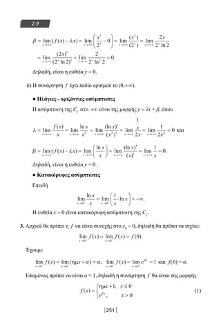 251
2.9
β λ= − = −





 = =
→+∞ →+∞ →+∞
lim ( ( ) ) lim lim
( )
( )
lim
x x x x x
f x x
x x2 2
2
0
2 xx x
x x x x
x
x
→+∞
→+∞ →+∞
=
′
′
= =
2
2 2
2
2 2
2
2 2
02
ln
lim
( )
( ln )
lim
ln
.
Δηλαδή, είναι η ευθεία y = 0.
ii) Η συνάρτηση f έχει πεδίο ορισμού το ( , ).0 +∞
● Πλάγιες - οριζόντιες ασύμπτωτες
Η ασύμπτωτη της Cf
στο +∞ είναι της μορφής y = λx + β, όπου
λ = = =
′
′
=
→+∞ →+∞ →+∞ →+∞
lim
( )
lim
ln
lim
(ln )
( )
lim
x x x x
f x
x
x
x
x
x
x
x2 2
1
2
== =
→+∞
lim
x x
1
2
02
και
β λ= − =





 =
′
′
=
→+∞ →+∞ →+∞
lim ( ( ) ) lim
ln
lim
(ln )
( )
lim
x x x
f x x
x
x
x
x xx x→+∞
=
1
0.
Δηλαδή, είναι η ευθεία y = 0 .
● Κατακόρυφες ασύμπτωτες
Επειδή
lim
ln
lim ln .
x x
x
x x
x
→ →+ +
= ⋅





 = −∞
0 0
1
Η ευθεία x = 0 είναι κατακόρυφη ασύμπτωτη της Cf
.
3. Αρχικά θα πρέπει η f να είναι συνεχής στο x0 = 0, δηλαδή θα πρέπει να ισχύει:
lim ( ) lim ( ) ( ).
x x
f x f x f
→ →− +
= =
0 0
0
Έχουμε
lim ( ) lim( ) ,
x x
f x x
→ →− −
= + =
0 0
ηµ α α lim ( ) lim
x x
x
f x e
→ →+ +
= =
0 0
1β
και f(0) = α.
Επομένως πρέπει να είναι α = 1, δηλαδή η συνάρτηση f θα είναι της μορφής
f x
x x
e xx
( )
,
,
=
+ ≤




ηµ 1 0
0β
(1)
22-0182-02.indb 251 26/11/2013 4:17:02 μμ
 