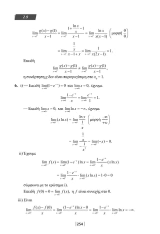254
2.9
lim
( ) ( )
lim
ln
lim
ln
( )x x x
g x g
x
x
x
x
x
x x→ → →+ + +
−
−
=
+ −
−
=
−1 1 1
1
1
1 1
1 1
=
− +
=
−
=
→ →+ +
lim lim
( )
.
x x
x
x x x x1 1
1
1
1
2 1
1
Επειδή
lim
( ) ( )
lim
( ) ( )
,
x x
g x g
x
g x g
x→ →− +
−
−
≠
−
−1 1
1
1
1
1
η συνάρτηση g δεν είναι παραγωγίσιμη στο x0
= 1.
6. i) — Επειδή lim( )
x
x
e
→
−
− =
0
1 0 και lim ,
x
x
→
=
0
0 έχουμε
lim lim .
x
x
x
x
e
x
e
→
−
→
−
−
= =
0 0
1
1
1
— Επειδή lim ,
x
x
→
=
0
0 και limln ,
x
x
→
= −∞
0
έχουμε
lim( ln ) lim
ln
x x
x x
x
x
→ →+ +
=
0 0 1
=
−
= − =
→ →+ +
lim lim( ) .
x x
x
x
x
0
2
0
1
1
0
ii) Έχουμε
lim ( ) lim( )ln lim ( ln )
x x
x
x
x
f x e x
e
x
x x
→ →
−
→
−
+ + +
= − =
−
0 0 0
1
1
=
−
⋅ = ⋅ =
→
−
→+ +
lim lim( ln )
x
x
x
e
x
x x
0 0
1
1 0 0
σύμφωνα με το ερώτημα i).
Επειδή f f x
x
( ) lim ( ),0 0
0
= =
→ +
η f είναι συνεχής στο 0.
iii) Είναι
lim
( ) ( )
lim
( )ln
lim lim
x x
x
x
x
x
f x f
x
e x
x
e
x→ →
−
→
−
→+ + +
−
=
− −
=
−
⋅
0 0 0
0 1 0 1
00+
= −∞ln .x
22-0182-02.indb 254 26/11/2013 4:17:14 μμ
 