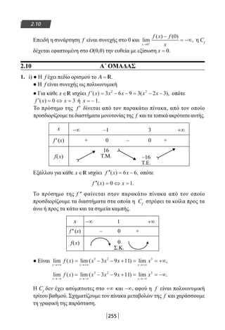 255
2.10
Επειδή η συνάρτηση f είναι συνεχής στο 0 και lim
( ) ( )
,
x
f x f
x→ +
−
= −∞
0
0
η Cf
δέχεται εφαπτομένη στο Ο(0,0) την ευθεία με εξίσωση x = 0.
2.10 A΄ ΟΜΑΔΑΣ
1. i) ● Η f έχει πεδίο ορισμού το A = R.
● Η f είναι συνεχής ως πολυωνυμική
● Για κάθε x ∈R ισχύει ′ = − − = − −f x x x x x( ) ( ),3 6 9 3 2 32 2
οπότε
′ = ⇔ =f x x( ) 0 3 ή x = – 1.
Το πρόσημο της f′ δίνεται από τον παρακάτω πίνακα, από τον οποίο
προσδιορίζουμε τα διαστήματα μονοτονίας της f και τα τοπικά ακρότατα αυτής.
x −∞ –1 3 +∞
f′(x) + 0 – 0 +
f(x)
16
T.M. –16
T.E.
Εξάλλου για κάθε x ∈R ισχύει ′′ = −f x x( ) ,6 6 οπότε
′′ = ⇔ =f x x( ) .0 1
Το πρόσημο της f ″ φαίνεται στον παρακάτω πίνακα από τον οποίο
προσδιορίζουμε τα διαστήματα στα οποία η Cf
στρέφει τα κοίλα προς τα
άνω ή προς τα κάτω και τα σημεία καμπής.
x −∞ 1 +∞
f″(x) – 0 +
f(x) 0
Σ.Κ.
● Είναι lim ( ) lim ( ) lim ,
x x x
f x x x x x
→+∞ →+∞ →+∞
= − − + = = +∞3 2 3
3 9 11
lim ( ) lim ( ) lim .
x x x
f x x x x x
→−∞ →−∞ →−∞
= − − + = = −∞3 2 3
3 9 11
Η Cf
δεν έχει ασύμπτωτες στο +∞ και −∞, αφού η f είναι πολυωνυμική
τρίτου βαθμού. Σχηματίζουμε τον πίνακα μεταβολών της f και χαράσσουμε
τη γραφική της παράσταση.
22-0182-02.indb 255 26/11/2013 4:17:17 μμ
 