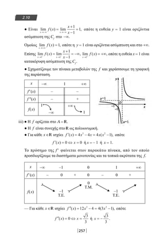 257
2.10
● Είναι lim ( ) lim ,
x x
f x
x
x→−∞ →−∞
=
+
−
=
1
1
1 οπότε η ευθεία y = 1 είναι οριζόντια
ασύμπτωτη της Cf
στο −∞.
Ομοίως lim ( ) ,
x
f x
→+∞
=1 οπότε η y = 1 είναι οριζόντια ασύμπτωτη και στο +∞.
Επίσης lim ( ) lim ,
x x
f x
x
x→ →− −
=
+
−
= −∞
1 1
1
1
lim ( ) ,
x
f x
→ +
= +∞
1
οπότε η ευθεία x = 1 είναι
κατακόρυφη ασύμπτωτη της Cf
.
● Σχηματίζουμε τον πίνακα μεταβολών της f και χαράσσουμε τη γραφική
της παράσταση.
x −∞ 1 +∞
f′(x) – –
f ″(x) – +
f(x)
1 +∞
1
iii) ● Η f ορίζεται στο Α = R.
● Η f είναι συνεχής στο R ως πολυωνυμική.
● Για κάθε x ∈R ισχύει ′ = − = −f x x x x x( ) ( ),4 4 4 13 2
οπότε
′ = ⇔ =f x x( ) 0 0 ή x = – 1 ή x = 1.
Το πρόσημο της f ′ φαίνεται στον παρακάτω πίνακα, από τον οποίο
προσδιορίζουμε τα διαστήματα μονοτονίας και τα τοπικά ακρότατα της f.
x −∞ –1 0 1 +∞
f′(x) – 0 + 0 – 0 +
f(x) –1
T.E.
0
T.Μ.
–1
T.E.
— Για κάθε x ∈R ισχύει ′′ = − = −f x x x( ) ( ),12 4 4 3 12 2
οπότε
′′ = ⇔ =f x x( ) 0
3
3
ή x = −
3
3
.
−∞
22-0182-02.indb 257 26/11/2013 4:17:22 μμ
 