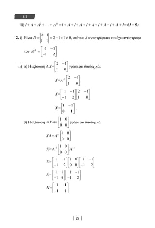 25
1.3
iii) Ι + Α + Α2
+ … + Α10
= Ι + Α + Ι + Α + Ι + Α + Ι + Α + Ι + Α + Ι = 6Ι + 5Α
12. i) Είναι D = = − = ≠
2 1
1 1
2 1 1 0, οπότε ο Α αντιστρέφεται και έχει αντίστροφο
τον − − 
=  − 
Α 1 1 1
1 2
ii) α) Η εξίσωση ΑX=
2 1
1 0
−




 γράφεται διαδοχικά:
X=Α− −





1 2 1
1 0
X=
1 1
1 2
2 1
1 0
−
−






−





X=
1 1
0 1
−




 .
β) Η εξίσωση
1 0
0 0
X =Α Α
 
 
 
γράφεται διαδοχικά:
X =ΑΑ − 





1 1 0
0 0
X=Α Α− −





1 11 0
0 0
X=
1 1
1 2
1 0
0 0
1 1
1 2
−
−












−
−






X=
1 0
1 0
1 1
1 2−






−
−






X=
1 1
1 1
−
−






22-0182-02.indb 25 26/11/2013 4:08:47 μμ
 