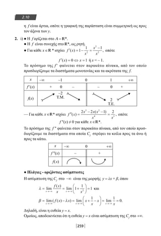 259
2.10
η f είναι άρτια, οπότε η γραφική της παράσταση είναι συμμετρική ως προς
τον άξονα των y.
2. i) ● Η f ορίζεται στο A = R*.
● Η f είναι συνεχής στο R*, ως ρητή.
● Για κάθε x ∈ *R ισχύει ′ = − =
−
f x
x
x
x
( ) ,1
1 1
2
2
2
οπότε
′ = ⇔ =f x x( ) 0 1 ή x = – 1.
Το πρόσημο της f ′ φαίνεται στον παρακάτω πίνακα, από τον οποίο
προσδιορίζουμε τα διαστήματα μονοτονίας και τα ακρότατα της f.
x −∞ –1 0 1 +∞
f′(x) + 0 – – 0 +
f(x)
–2
T.Μ.
2
T.Ε.
— Για κάθε x ∈R* ισχύει ′′ =
− −
=f x
x x x
x x
( )
( )
,
2 2 1 23 2
4 3
οπότε
f ″(x) ≠ 0 για κάθε x ∈R*.
Το πρόσημο της f ″ φαίνεται στον παρακάτω πίνακα, από τον οποίο προσ-
διορίζουμε τα διαστήματα στα οποία Cf
στρέφει τα κοίλα προς τα άνω ή
προς τα κάτω.
x −∞ 0 +∞
f ″(x) – +
f(x)
● Πλάγιες - οριζόντιες ασύμπτωτες
Η ασύμπτωτη της Cf
στο −∞ είναι της μορφής y = λx + β, όπου
λ = = +





 =
→−∞ →−∞
lim
( )
lim
x x
f x
x x
1
1
12
και
β λ= − = + −





 = =
→−∞ →−∞ →−∞
lim ( ( ) ) lim lim .
x x x
f x x x
x
x
x
1 1
0
Δηλαδή, είναι η ευθεία y = x.
Ομοίως, αποδεικνύεται ότι η ευθεία y = x είναι ασύμπτωτη της Cf
στο +∞.
22-0182-02.indb 259 26/11/2013 4:17:27 μμ
 