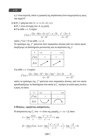 261
2.10
η f είναι περιττή, οπότε η γραφική της παράσταση είναι συμμετρική ως προς
την αρχή Ο.
ii) ● Η f ορίζεται στο Α = −∞ ∪ +∞( , ) ( , )1 1
● Η f είναι συνεχής στο Α, ως ρητή.
● Για κάθε x ∈ Α ισχύει
′ =
− − − − −
−
=
− +
−
f x
x x x x
x
x x
x
( )
( )( ) ( )
( ) ( )
,
2 1 1 2
1
2 3
1
2
2
2
2
οπότε f′(x)  0 για κάθε x ∈ Α.
Το πρόσημο της f ′ φαίνεται στον παρακάτω πίνακα από τον οποίο προσ-
διορίζουμε τα διαστήματα μονοτονίας και τα ακρότατα της f.
x −∞ 1 +∞
f′(x) + +
f(x)
Για κάθε x ∈ Α ισχύει:
′′ =
− − − − − +
−
=
−
−
f x
x x x x x
x x
( )
( )( ) ( )( )
( ) ( )
,
2 2 1 2 1 2 3
1
4
1
2 2
4 3
οπότε το πρόσημο της f ″ φαίνεται στον παρακάτω πίνακα, από τον οποίο
προσδιορίζουμε τα διαστήματα στα οποία η Cf
στρέφει τα κοίλα προς τα άνω
ή προς τα κάτω.
x −∞ 1 +∞
f″(x) + –
f(x)
● Πλάγιες - οριζόντιες ασύμπτωτες
Η ασύμπτωτη της Cf
στο −∞ είναι της μορφής y = λx + β, όπου
λ = =
− −
−
=
→−∞ →−∞
lim
( )
lim
x x
f x
x
x x
x x
2
2
2
1 και
β λ= − =
− −
−
−





 =
−
−
=
→−∞ →−∞ →−∞
lim ( ( ) ) lim lim
x x x
f x x
x x
x
x
x
2
2
1
2
1
0..
22-0182-02.indb 261 26/11/2013 4:17:32 μμ
 
