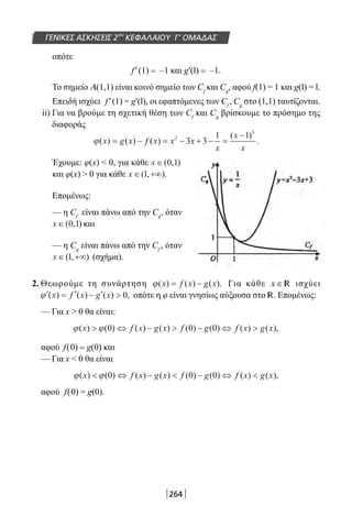264
ΓΕΝΙΚΕΣ ΑΣΚΗΣΕΙΣ 2ου
ΚΕΦΑΛΑΙΟΥ Γ’ ΟΜΑΔΑΣ
οπότε
f′(1) = –1 και g′(l) = –1.
Το σημείο Α(1,1) είναι κοινό σημείο των Cf
και Cg
, αφού f(1) = 1 και g(l) = l.
Επειδή ισχύει f′(1) = g′(l), οι εφαπτόμενες των Cf
, Cg
στο (1,1) ταυτίζονται.
ii) Για να βρούμε τη σχετική θέση των Cf
και Cg
βρίσκουμε το πρόσημο της
διαφοράς
ϕ( ) ( ) ( )
( )
.x g x f x x x
x
x
x
= − = − + − =
−2
3
3 3
1 1
Έχουμε: φ(x)  0, για κάθε x ∈( , )0 1
και φ(x)  0 για κάθε x ∈ +∞( , ).1
Επομένως:
— η Cf
είναι πάνω από την Cg
, όταν
x ∈( , )0 1 και
— η Cg
είναι πάνω από την Cf
, όταν
x ∈ +∞( , )1 (σχήμα).
2. Θεωρούμε τη συνάρτηση ϕ( ) ( ) ( ).x f x g x= − Για κάθε x ∈ R ισχύει
′ = ′ − ′ ϕ ( ) ( ) ( ) ,x f x g x 0 οπότε η φ είναι γνησίως αύξουσα στο R. Επομένως:
— Για x  0 θα είναι:
ϕ ϕ( ) ( ) ( ) ( ) ( ) ( ) ( ) ( ),x f x g x f g f x g x ⇔ −  − ⇔ 0 0 0
αφού f(0) = g(0) και
— Για x  0 θα είναι
ϕ ϕ( ) ( ) ( ) ( ) ( ) ( ) ( ) ( ),x f x g x f g f x g x ⇔ −  − ⇔ 0 0 0
αφού f(0) = g(0).
22-0182-02.indb 264 26/11/2013 4:17:38 μμ
 